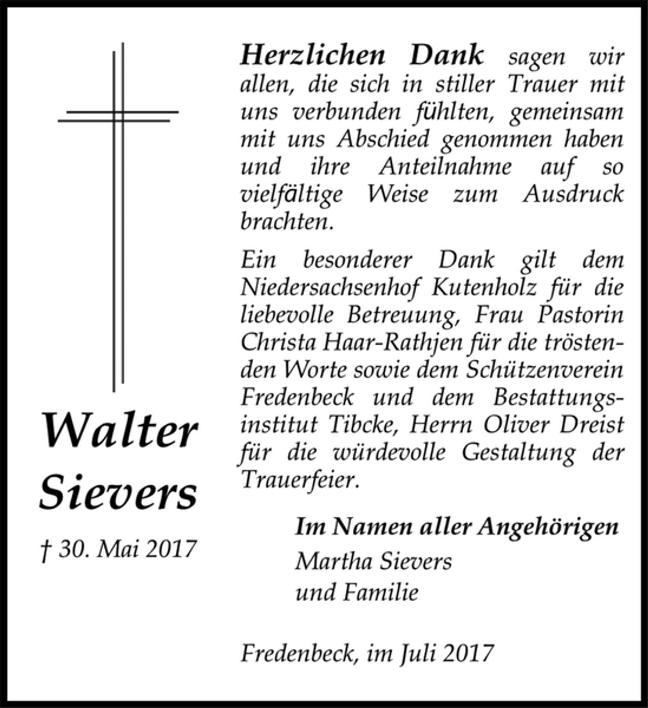 <p>Walter<br />Sievers</p><p>† 30. Mai 2017<br />Herzlichen Dank sagen wir<br />allen, die sich in stiller Trauer mit<br />uns verbunden fühlten, gemeinsam<br />mit uns Abschied genommen haben<br />und ihre Anteilnahme auf so</p><p>vielfältige Weise zum Ausdruck<br />brachten.<br />Ein besonderer Dank gilt dem</p><p>Niedersachsenhof Kutenholz für die<br />liebevolle Betreuung, Frau Pastorin<br />Christa Haar-Rathjen für die tröstenden<br />Worte sowie dem Schützenverein<br />Fredenbeck und dem Bestattungsinstitut<br />Tibcke, Herrn Oliver Dreist<br />für die würdevolle Gestaltung der<br />Trauerfeier.</p><p>Im Namen aller Angehörigen</p><p>Martha Sievers<br />und Familie</p><p>Fredenbeck, im Juli 2017</p>