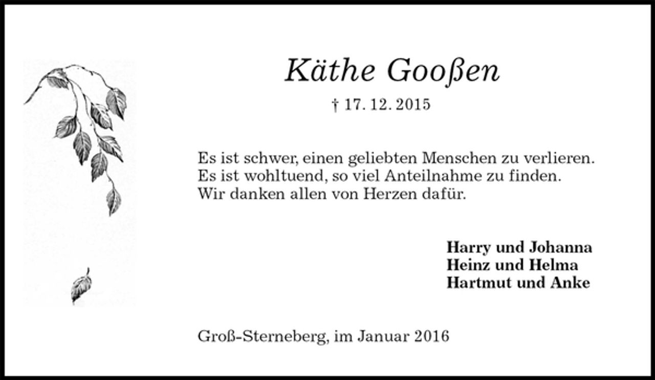 <p>Käthe Gooßen<br />† 17. 12. 2015<br />Es ist schwer, einen geliebten Menschen zu verlieren.<br />Es ist wohltuend, so viel Anteilnahme zu finden.<br />Wir danken allen von Herzen dafür.<br />Harry und Johanna<br />Heinz und Helma<br />Hartmut und Anke<br />Groß-Sterneberg, im Januar 2016</p>