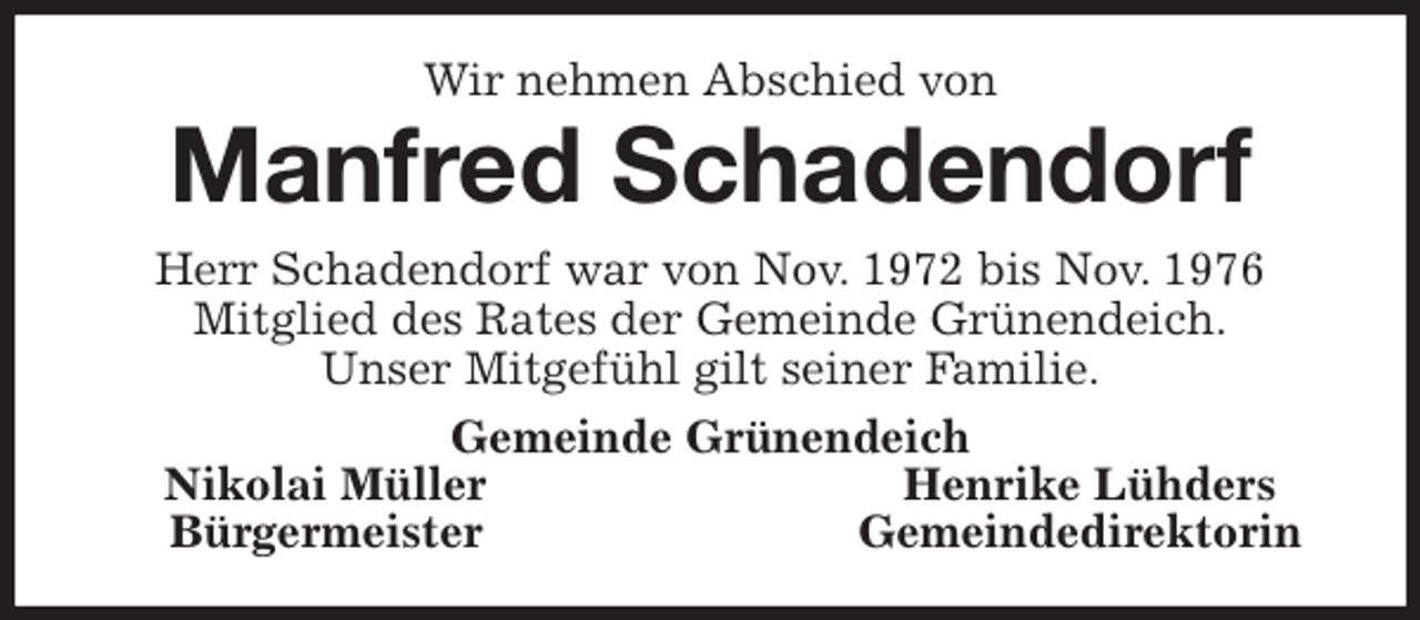 <p>Wir nehmen Abschied von<br />Manfred Schadendorf<br />Herr Schadendorf war von Nov. 1972 bis Nov. 1976<br />Mitglied des Rates der Gemeinde Grünendeich.<br />Unser Mitgefühl gilt seiner Familie.<br />Gemeinde Grünendeich<br />Nikolai Müller Henrike Lühders<br />Bürgermeister Gemeindedirektorin</p>