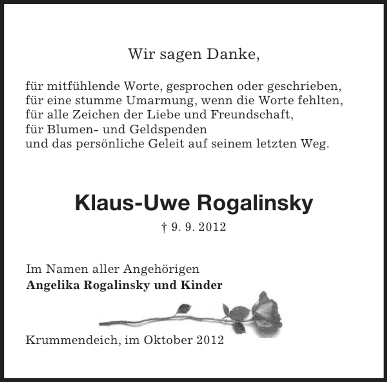 <p>Wir sagen Danke,<br />für mitfühlende Worte, gesprochen oder geschrieben,<br />für eine stumme Umarmung, wenn die Worte fehlten,<br />für alle Zeichen der Liebe und Freundschaft,<br />für Blumen- und Geldspenden<br />und das persönliche Geleit auf seinem letzten Weg.<br />Klaus-Uwe Rogalinsky<br />† 9. 9. 2012<br />Im Namen aller Angehörigen<br />Angelika Rogalinsky und Kinder<br />Krummendeich, im Oktober 2012</p>