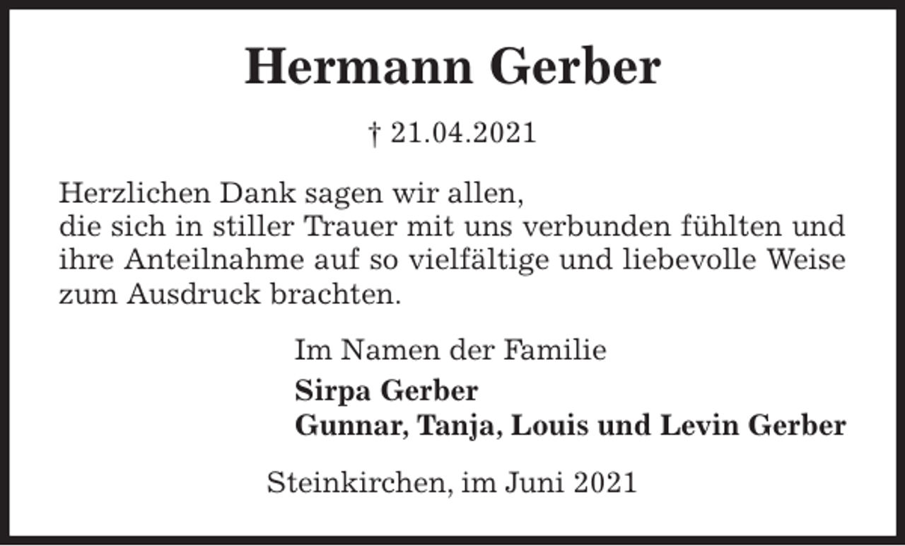 <p>Hermann Gerber<br />† 21.04.2021<br />Herzlichen Dank sagen wir allen,<br />die sich in stiller Trauer mit uns verbunden fühlten und ihre Anteilnahme auf so vielfältige und liebevolle Weise zum Ausdruck brachten.<br />Im Namen der Familie<br />Sirpa Gerber<br />Gunnar, Tanja, Louis und Levin Gerber<br />Steinkirchen, im Juni 2021</p>