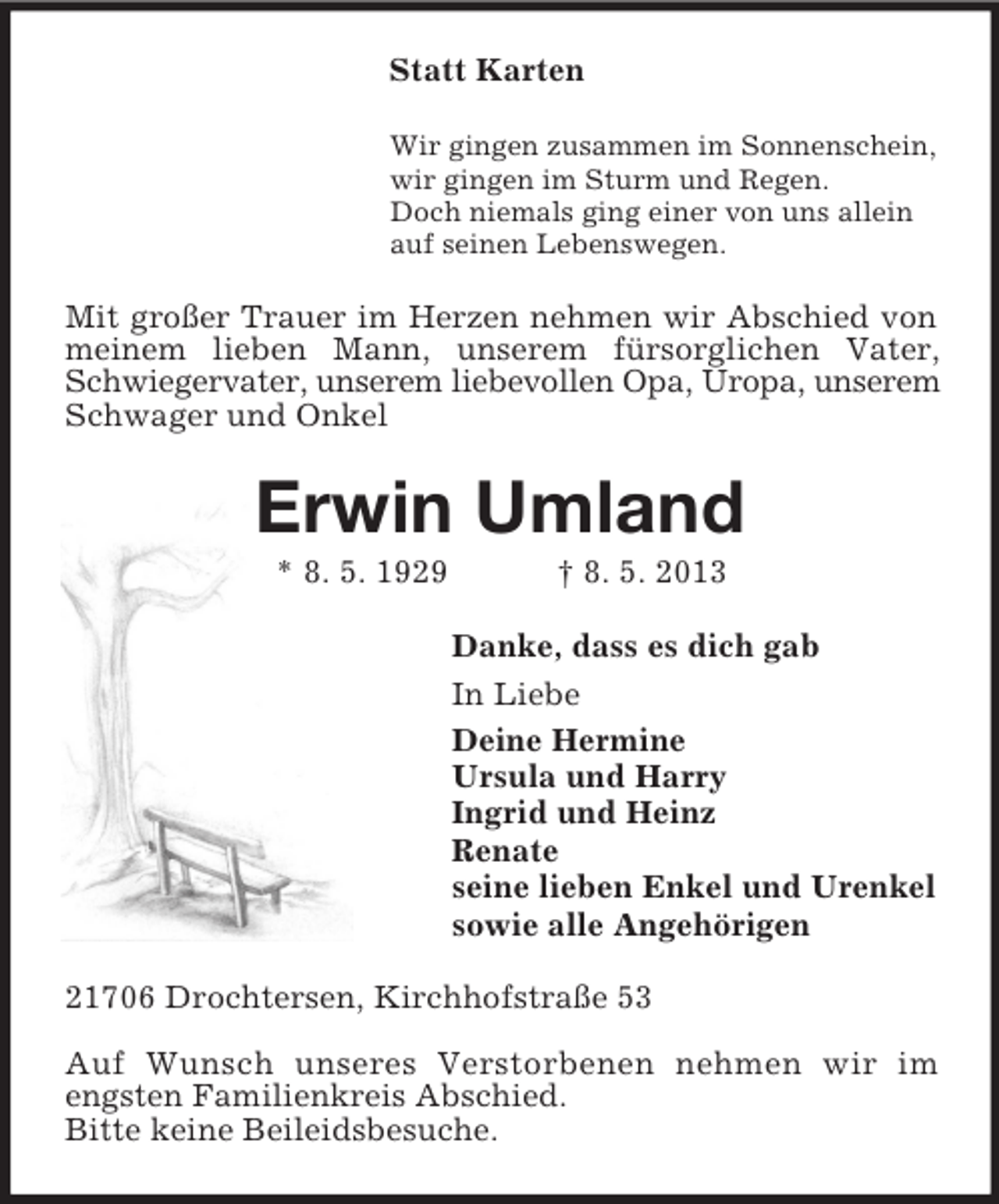 <p>Statt Karten<br />Wir gingen zusammen im Sonnenschein,<br />wir gingen im Sturm und Regen.<br />Doch niemals ging einer von uns allein<br />auf seinen Lebenswegen.</p><p>Mit großer Trauer im Herzen nehmen wir Abschied von<br />meinem lieben Mann, unserem fürsorglichen Vater,<br />Schwiegervater, unserem liebevollen Opa, Uropa, unserem<br />Schwager und Onkel</p><p>Erwin Umland<br />* 8. 5. 1929</p><p>† 8. 5. 2013<br />Danke, dass es dich gab<br />In Liebe<br />Deine Hermine<br />Ursula und Harry<br />Ingrid und Heinz<br />Renate<br />seine lieben Enkel und Urenkel<br />sowie alle Angehörigen</p><p>21706 Drochtersen, Kirchhofstraße 53<br />Auf Wunsch unseres Verstorbenen nehmen wir im<br />engsten Familienkreis Abschied.<br />Bitte keine Beileidsbesuche.</p>