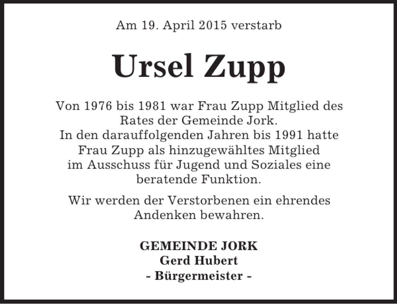 <p>Am 19. April 2015 verstarb<br />Ursel Zupp<br />Von 1976 bis 1981 war Frau Zupp Mitglied des<br />Rates der Gemeinde Jork.<br />In den darauffolgenden Jahren bis 1991 hatte<br />Frau Zupp als hinzugewähltes Mitglied<br />im Ausschuss für Jugend und Soziales eine<br />beratende Funktion.<br />Wir werden der Verstorbenen ein ehrendes<br />Andenken bewahren.<br />GEMEINDE JORK<br />Gerd Hubert<br />- Bürgermeister -</p>
