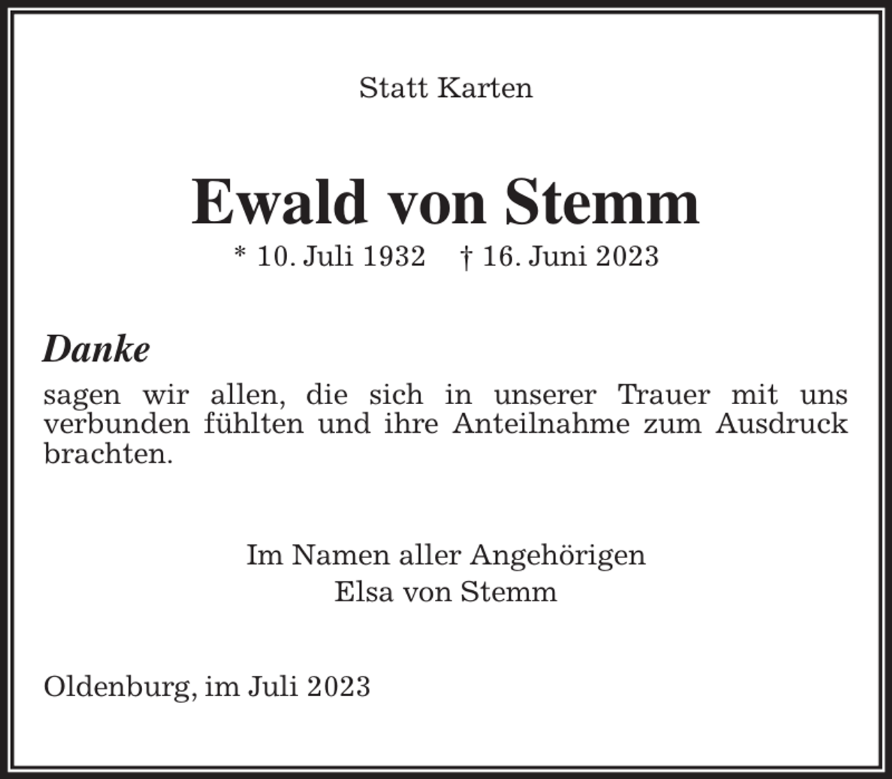 <p>Statt Karten<br />Ewald von Stemm<br />* 10. Juli 1932 † 16. Juni 2023<br />Danke<br />sagen wir allen, die sich in unserer Trauer mit uns<br />verbunden fühlten und ihre Anteilnahme zum Ausdruck brachten.<br />Im Namen aller Angehörigen<br />Elsa von Stemm<br />Oldenburg, im Juli 2023</p>