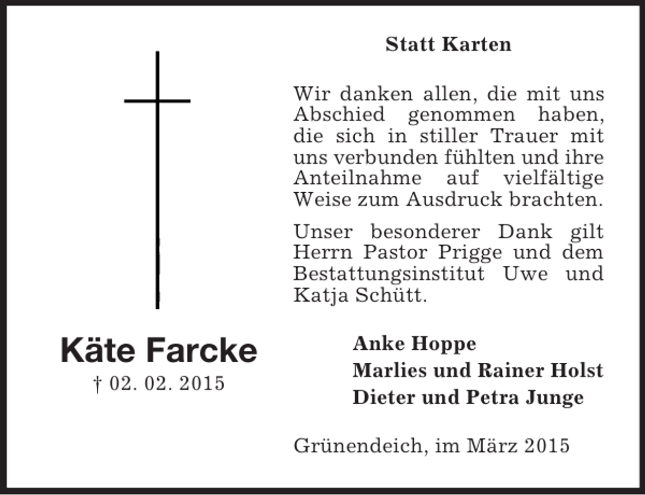 <p>Käte Farcke<br />† 02. 02. 2015<br />Statt Karten<br />Wir danken allen, die mit uns Abschied genommen haben, die sich in stiller Trauer mit uns verbunden fühlten und ihre<br />Anteilnahme auf vielfältige Weise zum Ausdruck brachten.<br />Unser besonderer Dank gilt Herrn Pastor Prigge und dem Bestattungsinstitut Uwe und Katja Schütt.<br />Anke Hoppe<br />Marlies und Rainer Holst<br />Dieter und Petra Junge<br />Grünendeich, im März 2015</p>