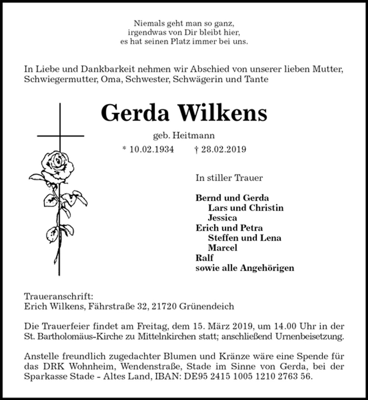 <p>Niemals geht man so ganz,<br />irgendwas von Dir bleibt hier,<br />es hat seinen Platz immer bei uns.<br />In Liebe und Dankbarkeit nehmen wir Abschied von unserer lieben Mutter, Schwiegermutter, Oma, Schwester, Schwägerin und Tante<br />Gerda Wilkens<br />geb. Heitmann<br />* 10.02.1934 † 28.02.2019<br />In stiller Trauer</p><p>Bernd und Gerda<br />Lars und Christin<br />Jessica<br />Erich und Petra<br />Steffen und Lena<br />Marcel<br />Ralf<br />sowie alle Angehörigen<br />Traueranschrift:<br />Erich Wilkens, Fährstraße 32, 21720 Grünendeich</p><p>Die Trauerfeier findet am Freitag, dem 15. März 2019, um 14.00 Uhr in der<br />St. Bartholomäus-Kirche zu Mittelnkirchen statt; anschließend Urnenbeisetzung.</p><p>Anstelle freundlich zugedachter Blumen und Kränze wäre eine Spende für<br />das DRK Wohnheim, Wendenstraße, Stade im Sinne von Gerda, bei der<br />Sparkasse Stade - Altes Land, IBAN: DE95 2415 1005 1210 2763 56.</p>