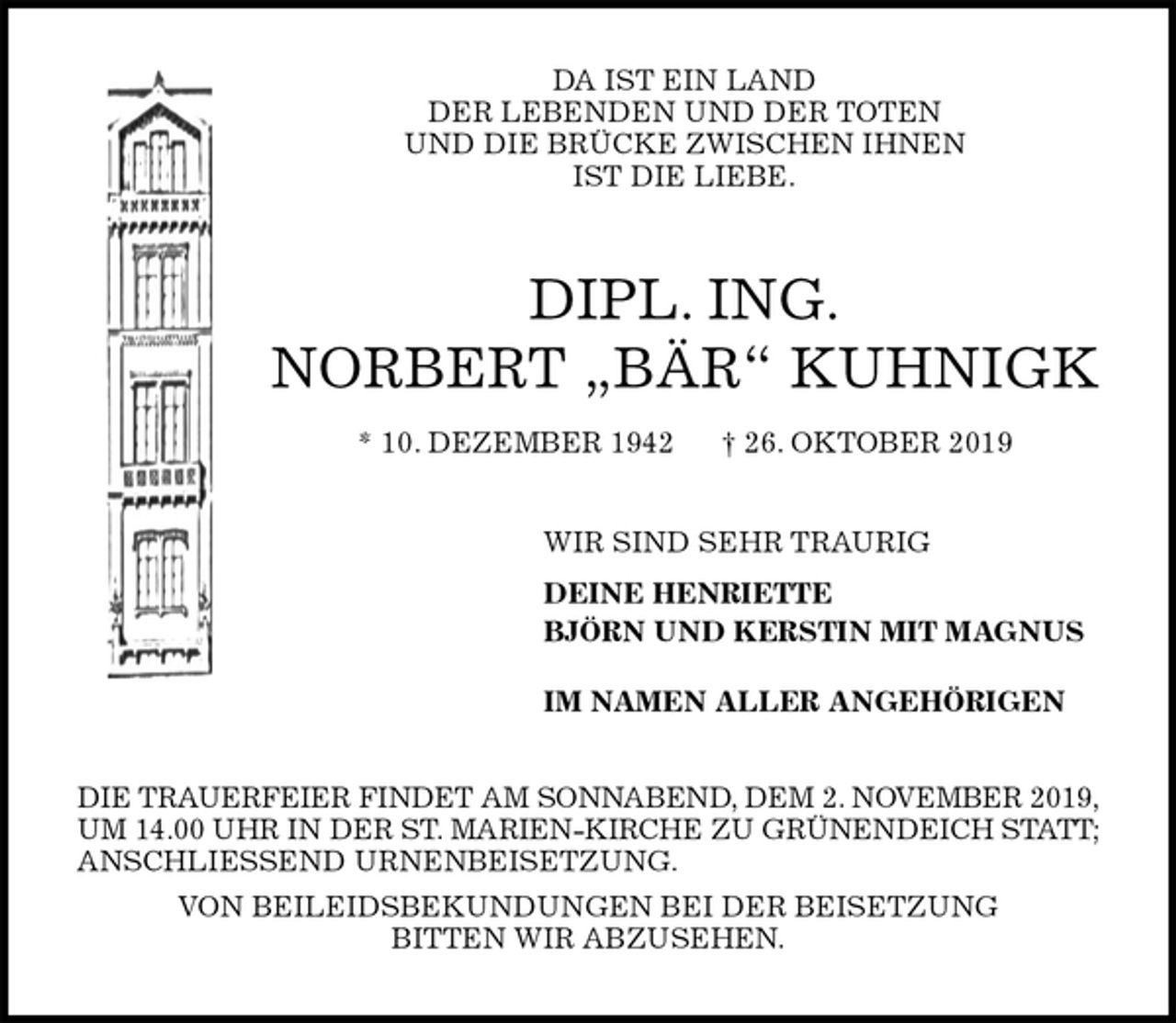 <p>DA IST EIN LAND<br />DER LEBENDEN UND DER TOTEN<br />UND DIE BRÜCKE ZWISCHEN IHNEN<br />IST DIE LIEBE.<br />DIPL. ING.<br />NORBERT „BÄR“ KUHNIGK<br />* 10. DEZEMBER 1942 † 26. OKTOBER 2019<br />WIR SIND SEHR TRAURIG<br />DEINE HENRIETTE<br />BJÖRN UND KERSTIN MIT MAGNUS<br />IM NAMEN ALLER ANGEHÖRIGEN<br />DIE TRAUERFEIER FINDET AM SONNABEND, DEM 2. NOVEMBER 2019,<br />UM 14.00 UHR IN DER ST. MARIEN-KIRCHE ZU GRÜNENDEICH STATT;<br />ANSCHLIESSEND URNENBEISETZUNG.<br />VON BEILEIDSBEKUNDUNGEN BEI DER BEISETZUNG<br />BITTEN WIR ABZUSEHEN.</p>