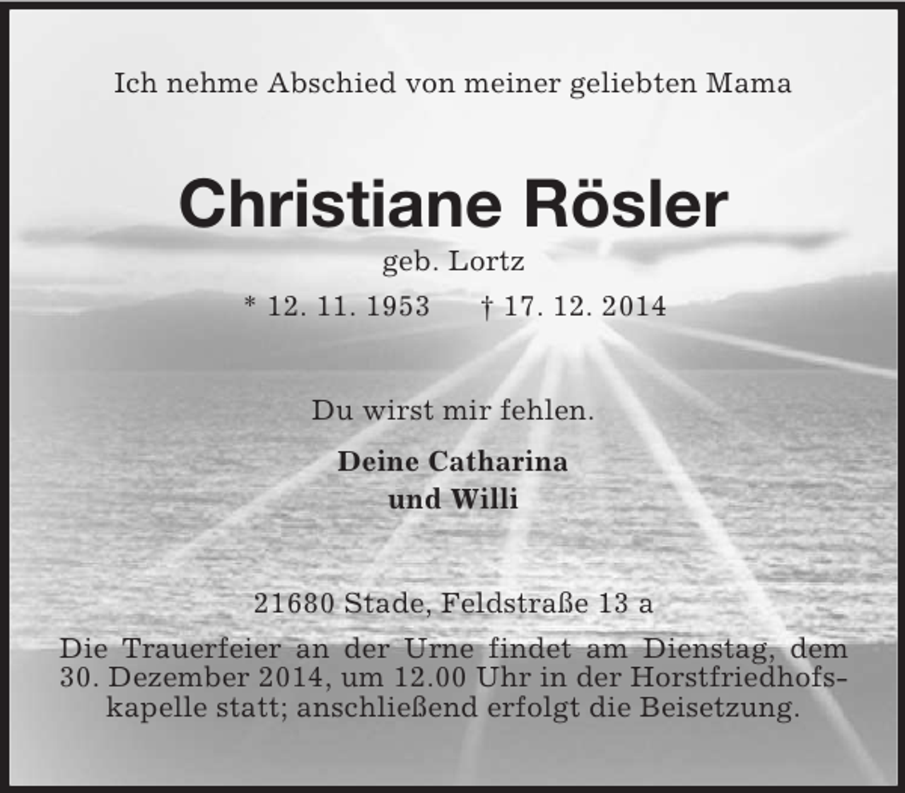 <p>Ich nehme Abschied von meiner geliebten Mama<br />Christiane Rösler<br />geb. Lortz<br />* 12. 11. 1953 † 17. 12. 2014<br />Du wirst mir fehlen.<br />Deine Catharina<br />und Willi<br />21680 Stade, Feldstraße 13 a<br />Die Trauerfeier an der Urne findet am Dienstag, dem<br />30. Dezember 2014, um 12.00 Uhr in der Horstfriedhofskapelle statt; anschließend erfolgt die Beisetzung.</p>