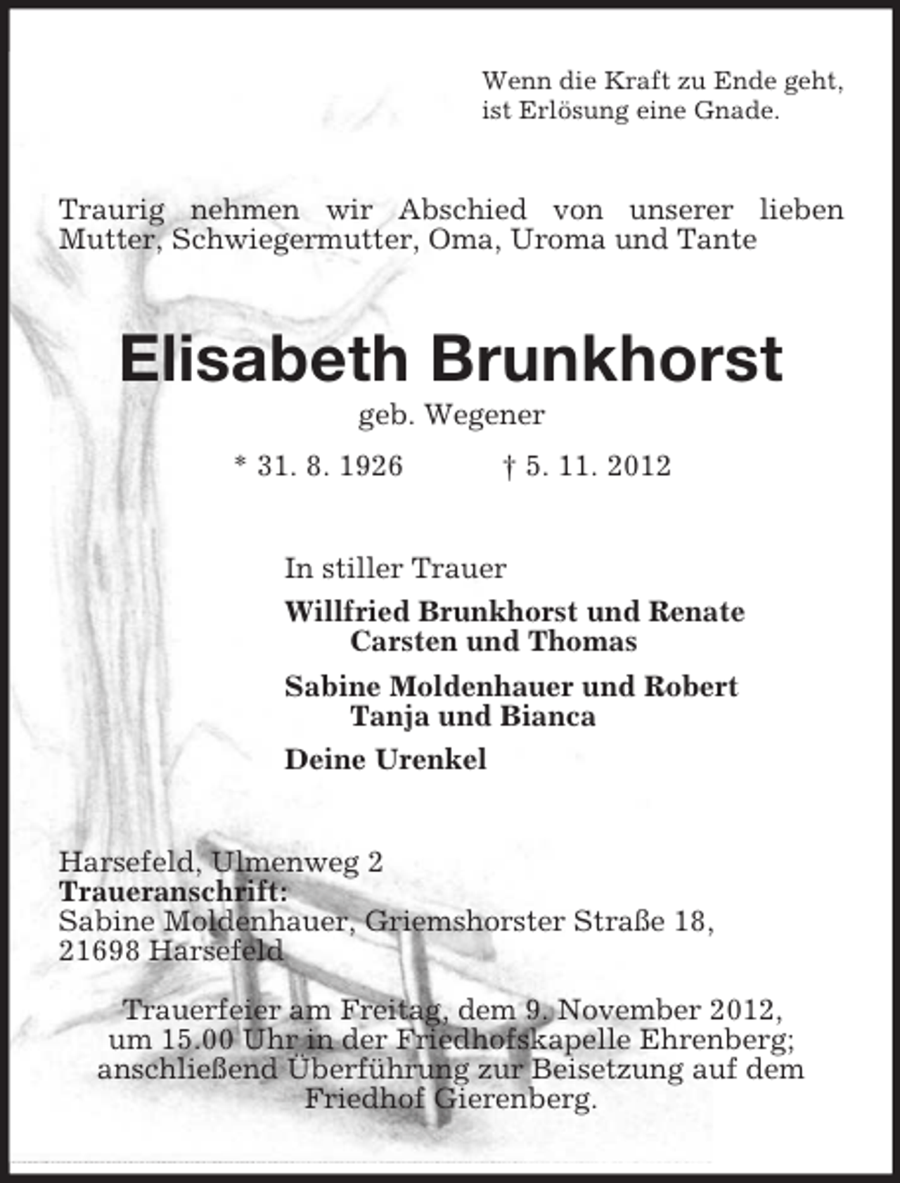 <p>Wenn die Kraft zu Ende geht,<br />ist ErlÃ¶sung eine Gnade.<br />Traurig nehmen wir Abschied von unserer lieben<br />Mutter, Schwiegermutter, Oma, Uroma und Tante<br />Elisabeth Brunkhorst<br />geb. Wegener<br />* 31. 8. 1926 Â† 5. 11. 2012<br />In stiller Trauer<br />Willfried Brunkhorst und Renate<br />Carsten und Thomas<br />Sabine Moldenhauer und Robert<br />Tanja und Bianca<br />Deine Urenkel<br />Harsefeld, Ulmenweg 2<br />Traueranschrift:<br />Sabine Moldenhauer, Griemshorster StraÃŸe 18,<br />21698 Harsefeld<br />Trauerfeier am Freitag, dem 9. November 2012,<br />um 15.00 Uhr in der Friedhofskapelle Ehrenberg;<br />anschlieÃŸend ÃœberfÃ¼hrung zur Beisetzung auf dem Friedhof Gierenberg.</p>