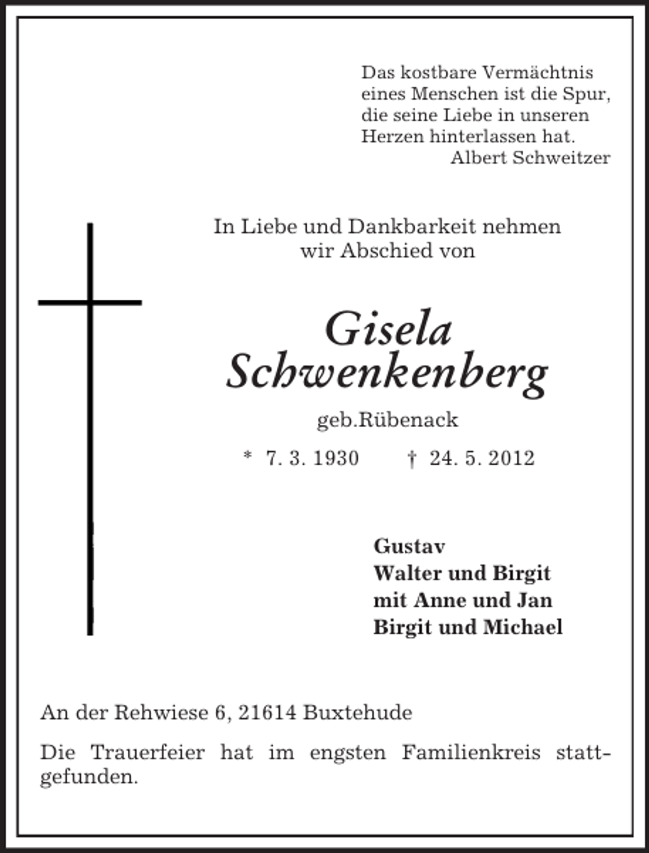 <p>Das kostbare Vermächtnis<br />eines Menschen ist die Spur,<br />die seine Liebe in unseren<br />Herzen hinterlassen hat.<br />Albert Schweitzer</p><p>In Liebe und Dankbarkeit nehmen<br />wir Abschied von</p><p>Gisela<br />Schwenkenberg<br />geb.Rübenack<br />* 7. 3. 1930</p><p>† 24. 5. 2012</p><p>Gustav<br />Walter und Birgit<br />mit Anne und Jan<br />Birgit und Michael</p><p>An der Rehwiese 6, 21614 Buxtehude<br />Die Trauerfeier hat im engsten Familienkreis stattgefunden.</p>