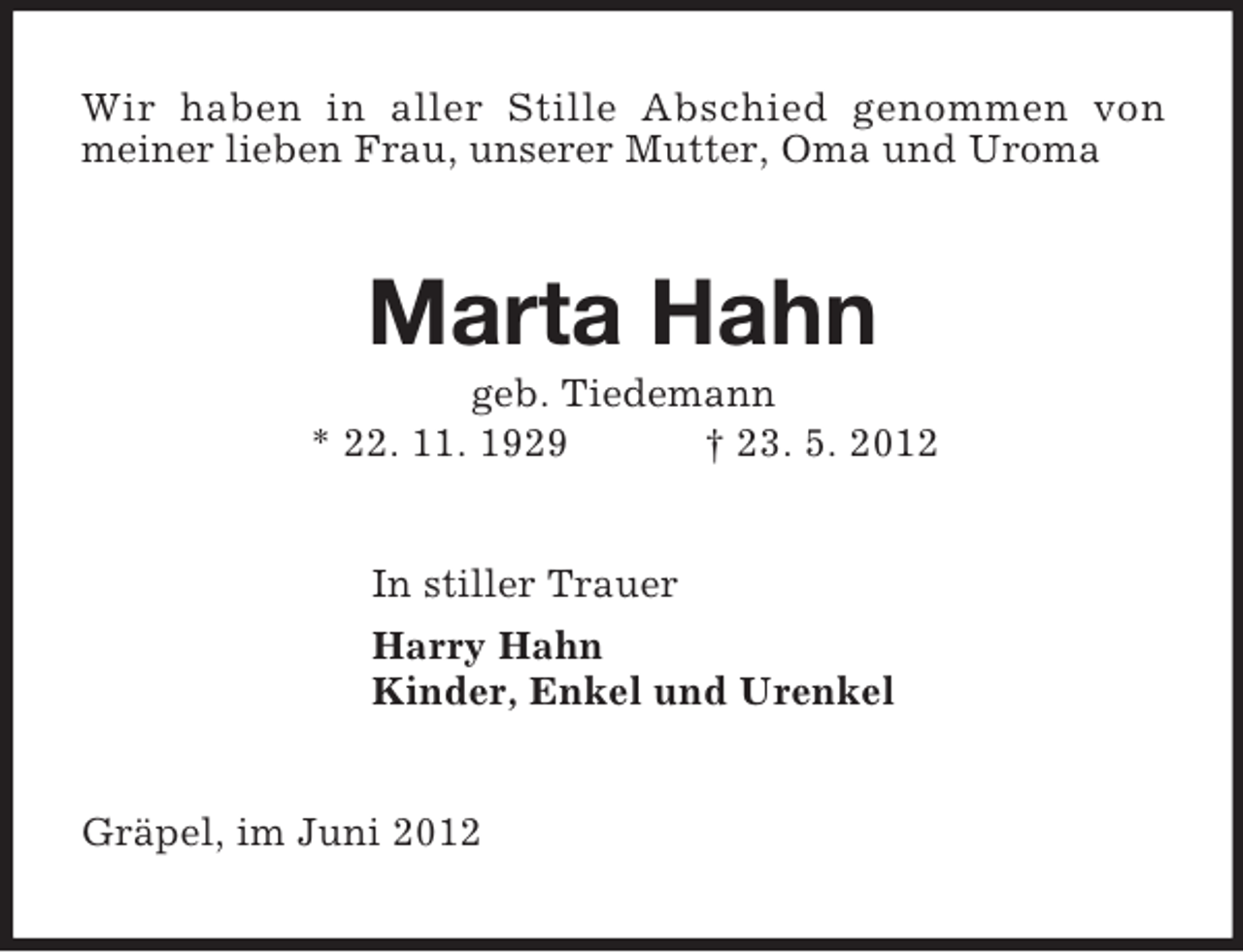 <p>Wir haben in aller Stille Abschied genommen von<br />meiner lieben Frau, unserer Mutter, Oma und Uroma<br />Marta Hahn<br />geb. Tiedemann<br />* 22. 11. 1929 † 23. 5. 2012<br />In stiller Trauer<br />Harry Hahn<br />Kinder, Enkel und Urenkel<br />Gräpel, im Juni 2012</p>