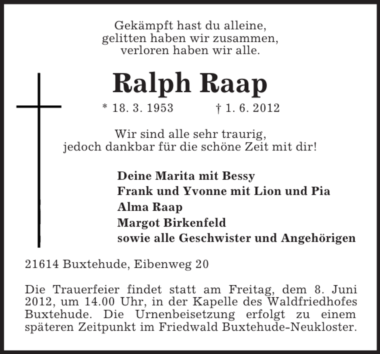 <p>Gekämpft hast du alleine,<br />gelitten haben wir zusammen,<br />verloren haben wir alle.</p><p>Ralph Raap<br />* 18. 3. 1953</p><p>† 1. 6. 2012</p><p>Wir sind alle sehr traurig,<br />jedoch dankbar für die schöne Zeit mit dir!<br />Deine Marita mit Bessy<br />Frank und Yvonne mit Lion und Pia<br />Alma Raap<br />Margot Birkenfeld<br />sowie alle Geschwister und Angehörigen<br />21614 Buxtehude, Eibenweg 20<br />Die Trauerfeier findet statt am Freitag, dem 8. Juni<br />2012, um 14.00 Uhr, in der Kapelle des Waldfriedhofes<br />Buxtehude. Die Urnenbeisetzung erfolgt zu einem<br />späteren Zeitpunkt im Friedwald Buxtehude-Neukloster.</p>