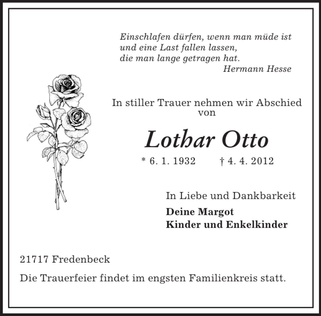 <p>Einschlafen dürfen, wenn man müde ist<br />und eine Last fallen lassen,<br />die man lange getragen hat.<br />Hermann Hesse</p><p>In stiller Trauer nehmen wir Abschied<br />von</p><p>Lothar Otto<br />* 6. 1. 1932</p><p>† 4. 4. 2012</p><p>In Liebe und Dankbarkeit<br />Deine Margot<br />Kinder und Enkelkinder<br />21717 Fredenbeck<br />Die Trauerfeier findet im engsten Familienkreis statt.</p>