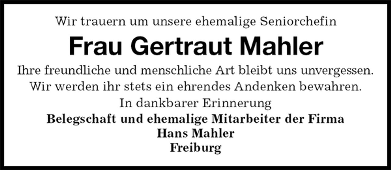 <p>Wir trauern um unsere ehemalige Seniorchefin<br />Frau Gertraut Mahler<br />Ihre freundliche und menschliche Art bleibt uns unvergessen.<br />Wir werden ihr stets ein ehrendes Andenken bewahren.<br />In dankbarer Erinnerung<br />Belegschaft und ehemalige Mitarbeiter der Firma<br />Hans Mahler<br />Freiburg</p>