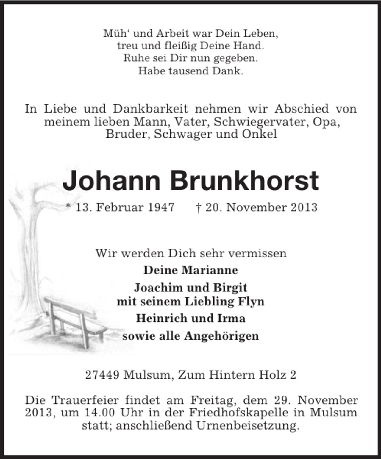 <p>Müh‘ und Arbeit war Dein Leben,<br />treu und fleißig Deine Hand.<br />Ruhe sei Dir nun gegeben.<br />Habe tausend Dank.</p><p>In Liebe und Dankbarkeit nehmen wir Abschied von<br />meinem lieben Mann, Vater, Schwiegervater, Opa,<br />Bruder, Schwager und Onkel</p><p>Johann Brunkhorst<br />* 13. Februar 1947</p><p>† 20. November 2013</p><p>Wir werden Dich sehr vermissen<br />Deine Marianne<br />Joachim und Birgit<br />mit seinem Liebling Flyn<br />Heinrich und Irma<br />sowie alle Angehörigen<br />27449 Mulsum, Zum Hintern Holz 2<br />Die Trauerfeier findet am Freitag, dem 29. November<br />2013, um 14.00 Uhr in der Friedhofskapelle in Mulsum<br />statt; anschließend Urnenbeisetzung.</p>