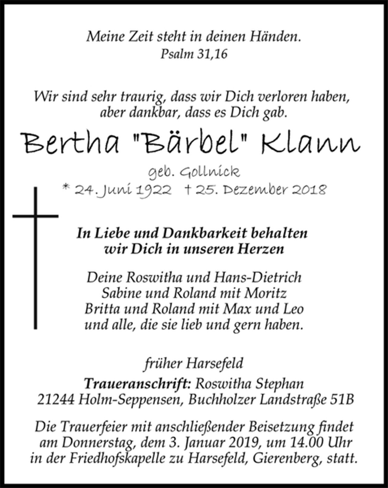 <p>Meine Zeit steht in deinen Händen.<br />Psalm 31,16<br />Wir sind sehr traurig, dass wir Dich verloren haben,<br />aber dankbar, dass es Dich gab.<br />Bertha "Bärbel" Klann<br />geb. Gollnick<br />* 24. Juni 1922 † 25. Dezember 2018<br />In Liebe und Dankbarkeit behalten<br />wir Dich in unseren Herzen<br />Deine Roswitha und Hans-Dietrich<br />Sabine und Roland mit Moritz<br />Britta und Roland mit Max und Leo<br />und alle, die sie lieb und gern haben.<br />früher Harsefeld<br />Traueranschrift: Roswitha Stephan<br />21244 Holm-Seppensen, Buchholzer Landstraße 51B<br />Die Trauerfeier mit anschließender Beisetzung findet<br />am Donnerstag, dem 3. Januar 2019, um 14.00 Uhr<br />in der Friedhofskapelle zu Harsefeld, Gierenberg, statt.</p>