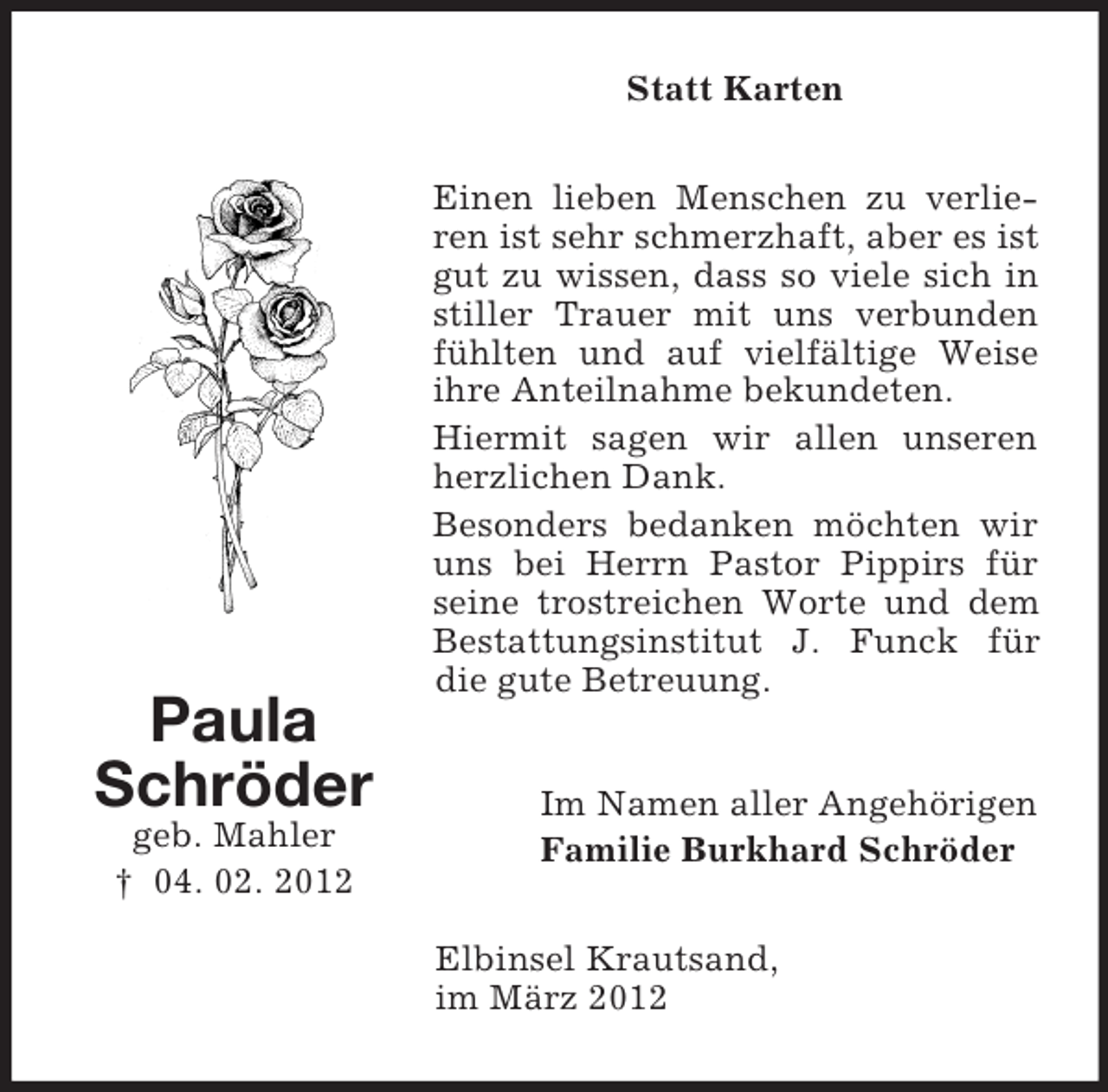 <p>Statt Karten</p><p>Paula<br />Schröder<br />geb. Mahler<br />† 04. 02. 2012</p><p>Einen lieben Menschen zu verlieren ist sehr schmerzhaft, aber es ist<br />gut zu wissen, dass so viele sich in<br />stiller Trauer mit uns verbunden<br />fühlten und auf vielfältige Weise<br />ihre Anteilnahme bekundeten.<br />Hiermit sagen wir allen unseren<br />herzlichen Dank.<br />Besonders bedanken möchten wir<br />uns bei Herrn Pastor Pippirs für<br />seine trostreichen Worte und dem<br />Bestattungsinstitut J. Funck für<br />die gute Betreuung.<br />Im Namen aller Angehörigen<br />Familie Burkhard Schröder<br />Elbinsel Krautsand,<br />im März 2012</p>