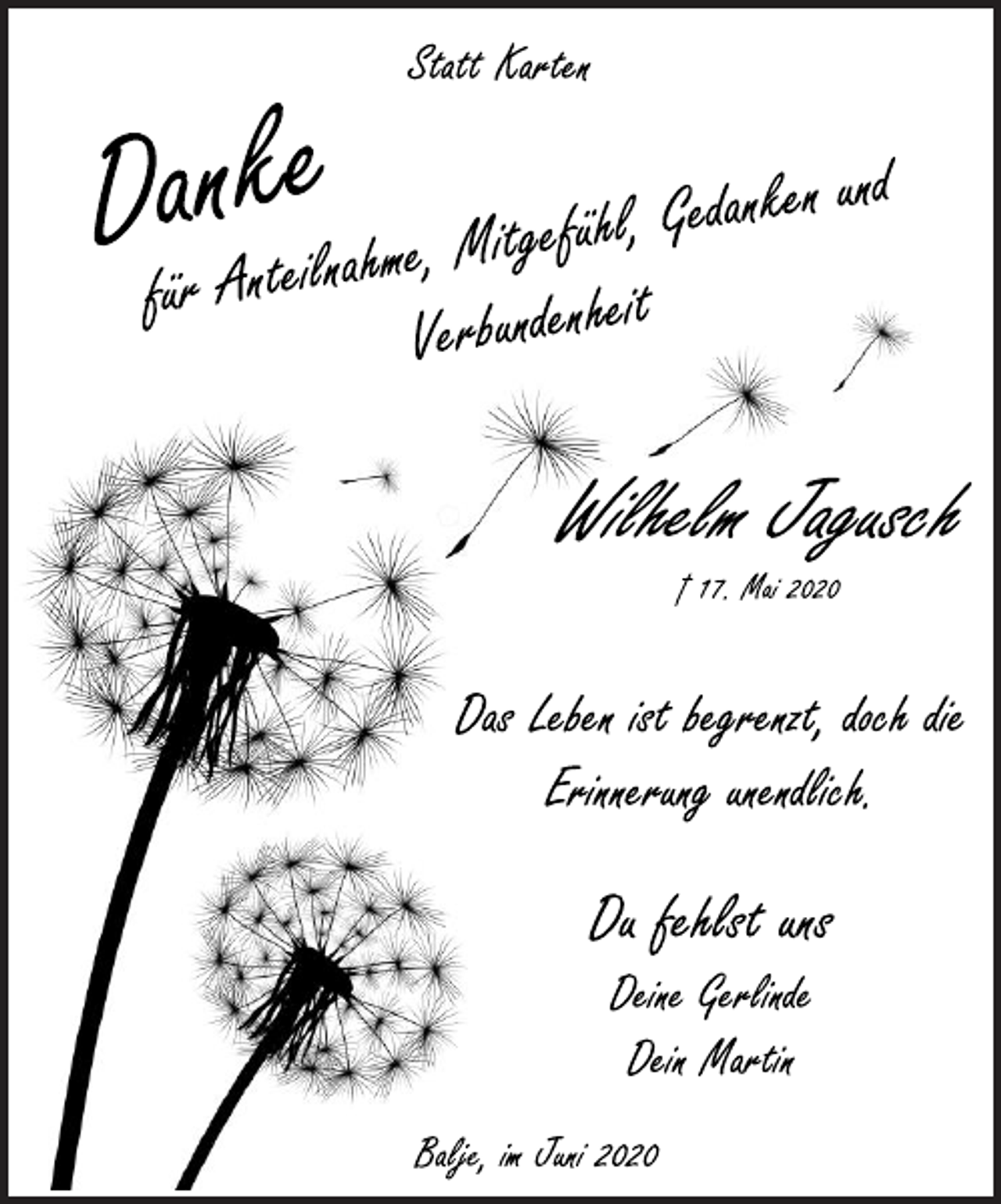 <p>Statt Karten<br />Danke<br />für Anteilnahme, Mitgefühl, Gedanken und Verbundenheit<br />Wilhelm Jagusch<br />† 17. Mai 2020<br />Das Leben ist begrenzt, doch die Erinnerung unendlich<br />Du fehlst uns<br />Deine Gerlinde<br />Dein Martin<br />Balje, im Juni 2020</p>