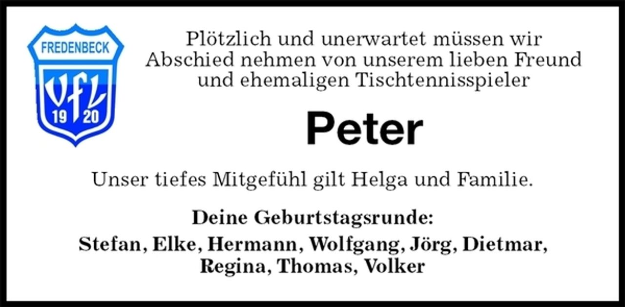 <p>Plötzlich und unerwartet müssen wir<br />Abschied nehmen von unserem lieben Freund und ehemaligen Tischtennisspieler<br />Peter<br />Unser tiefes Mitgefühl gilt Helga und Familie.<br />Deine Geburtstagsrunde:<br />Stefan, Elke, Hermann, Wolfgang, Jörg, Dietmar,<br />Regina, Thomas, Volker</p>