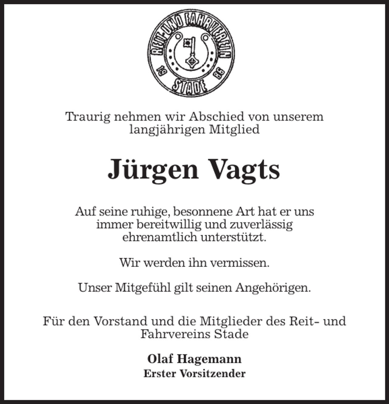 <p>Traurig nehmen wir Abschied von unserem<br />langjährigen Mitglied<br />Jürgen Vagts<br />Auf seine ruhige, besonnene Art hat er uns<br />immer bereitwillig und zuverlässig<br />ehrenamtlich unterstützt.</p>
<p>Wir werden ihn vermissen.</p>
<p>Unser Mitgefühl gilt seinen Angehörigen.<br />Für den Vorstand und die Mitglieder des Reit- und Fahrvereins Stade</p>
<p>Olaf Hagemann<br />Erster Vorsitzender</p>