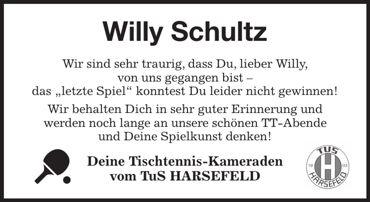 <p>Willy Schultz<br />Wir sind sehr traurig, dass Du, lieber Willy,<br />von uns gegangen bist -<br />das „letzte Spiel“ konntest Du leider nicht gewinnen!<br />Wir behalten Dich in sehr guter Erinnerung und<br />werden noch lange an unsere schönen TT-Abende<br />und Deine Spielkunst denken!<br />Deine Tischtennis-Kameraden<br />vom TuS HARSEFELD</p>