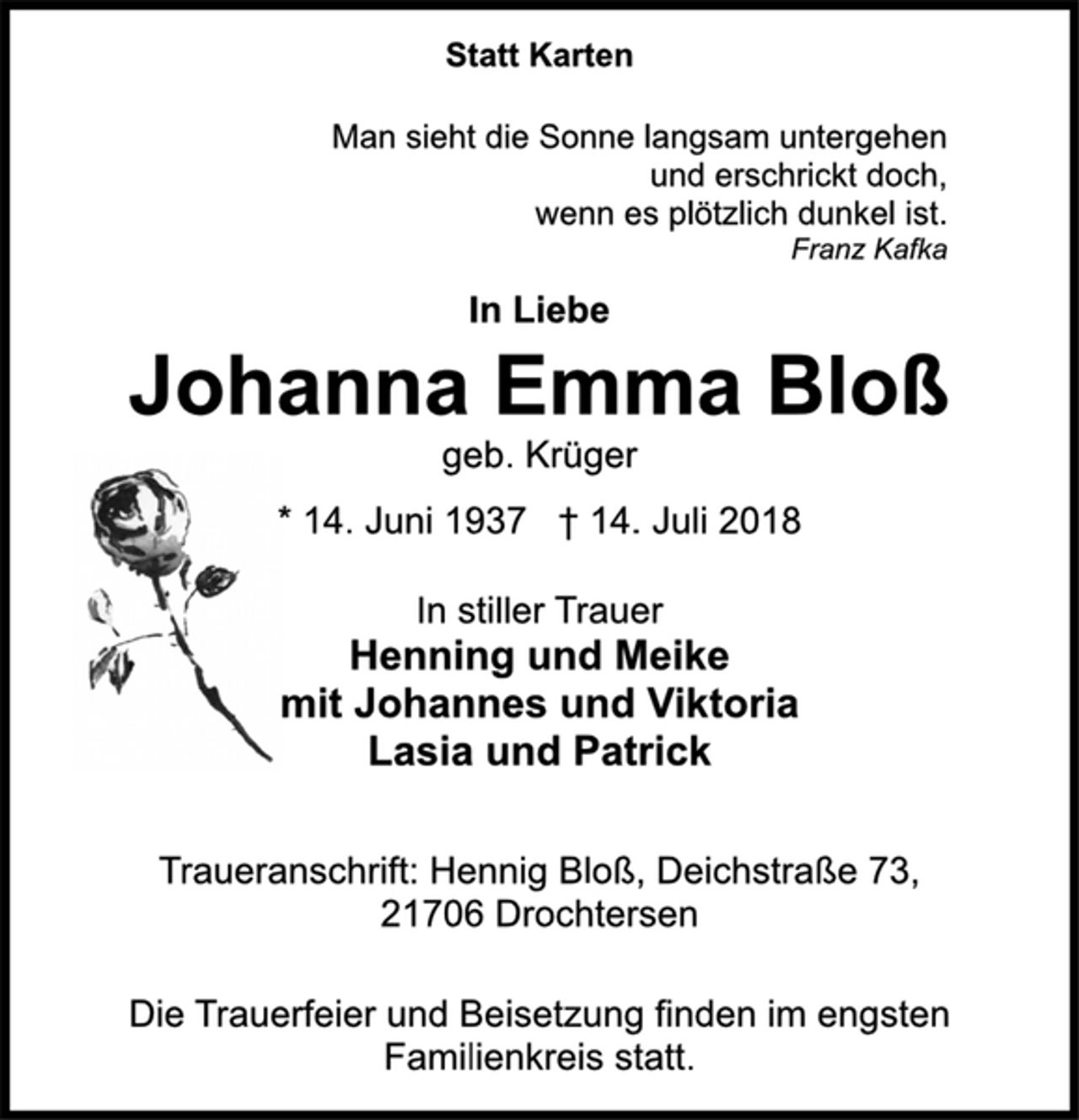 <p>Statt Karten<br />Man sieht die Sonne langsam untergehen<br />und erschrickt doch,<br />wenn es plötzlich dunkel ist.<br />Franz Kafka<br />In Liebe<br />Johanna Emma Bloß<br />geb. Krüger<br />* 14. Juni 1937 † 14. Juli 2018<br />In stiller Trauer<br />Henning und Meike<br />mit Johannes und Viktoria<br />Lasia und Patrick<br />Traueranschrift: Hennig Bloß, Deichstraße 73,<br />21706 Drochtersen<br />Die Trauerfeier und Beisetzung finden im engsten<br />Familienkreis statt.</p>