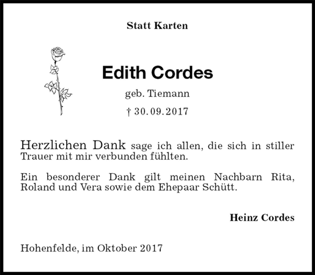 <p>Statt Karten<br />Edith Cordes<br />geb. Tiemann<br />† 30. 09. 2017<br />Herzlichen Dank sage ich allen, die sich in stiller Trauer mit mir verbunden fühlten.</p><p>Ein besonderer Dank gilt meinen Nachbarn Rita,<br />Roland und Vera sowie dem Ehepaar Schütt.<br />Heinz Cordes<br />Hohenfelde, im Oktober 2017</p>
