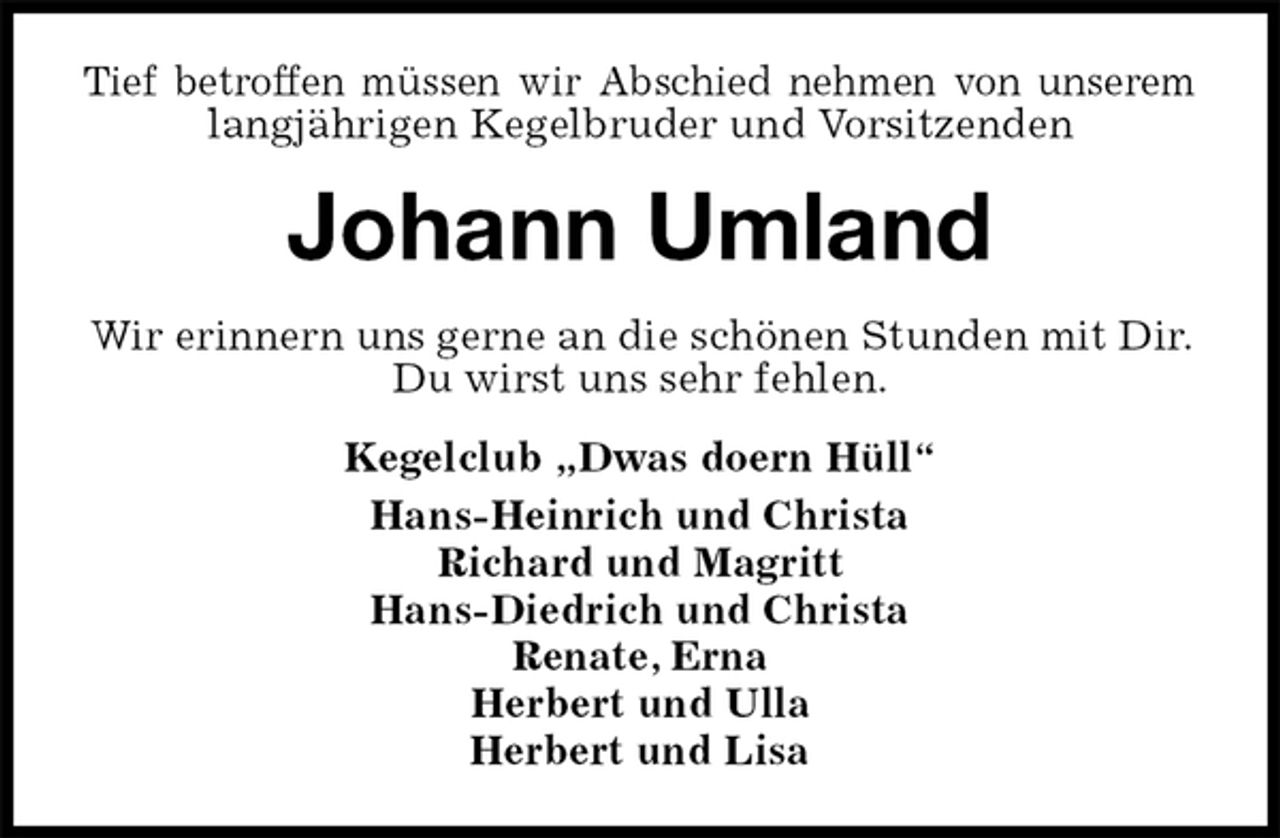 <p>Tief betroffen müssen wir Abschied nehmen von unserem<br />langjährigen Kegelbruder und Vorsitzenden<br />Johann Umland<br />Wir erinnern uns gerne an die schönen Stunden mit Dir. Du wirst uns sehr fehlen.<br />Kegelclub „Dwas doern Hüll“<br />Hans-Heinrich und Christa<br />Richard und Magritt<br />Hans-Diedrich und Christa<br />Renate, Erna<br />Herbert und Ulla<br />Herbert und Lisa</p>