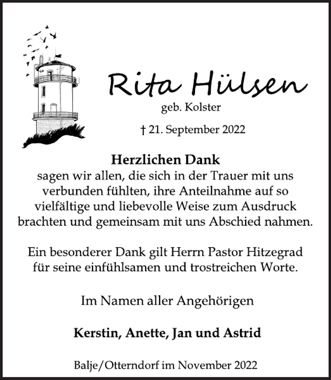 <p>Rita Hülsen<br />geb. Kolster<br />† 21. September 2022<br />Herzlichen Dank<br />sagen wir allen, die sich in der Trauer mit uns<br />verbunden fühlten, ihre Anteilnahme auf so<br />vielfältige und liebevolle Weise zum Ausdruck<br />brachten und gemeinsam mit uns Abschied nahmen.<br />Ein besonderer Dank gilt Herrn Pastor Hitzegrad<br />für seine einfühlsamen und trostreichen Worte.<br />Im Namen aller Angehörigen<br />Kerstin, Anette, Jan und Astrid<br />Balje/Otterndorf im November 2022</p>