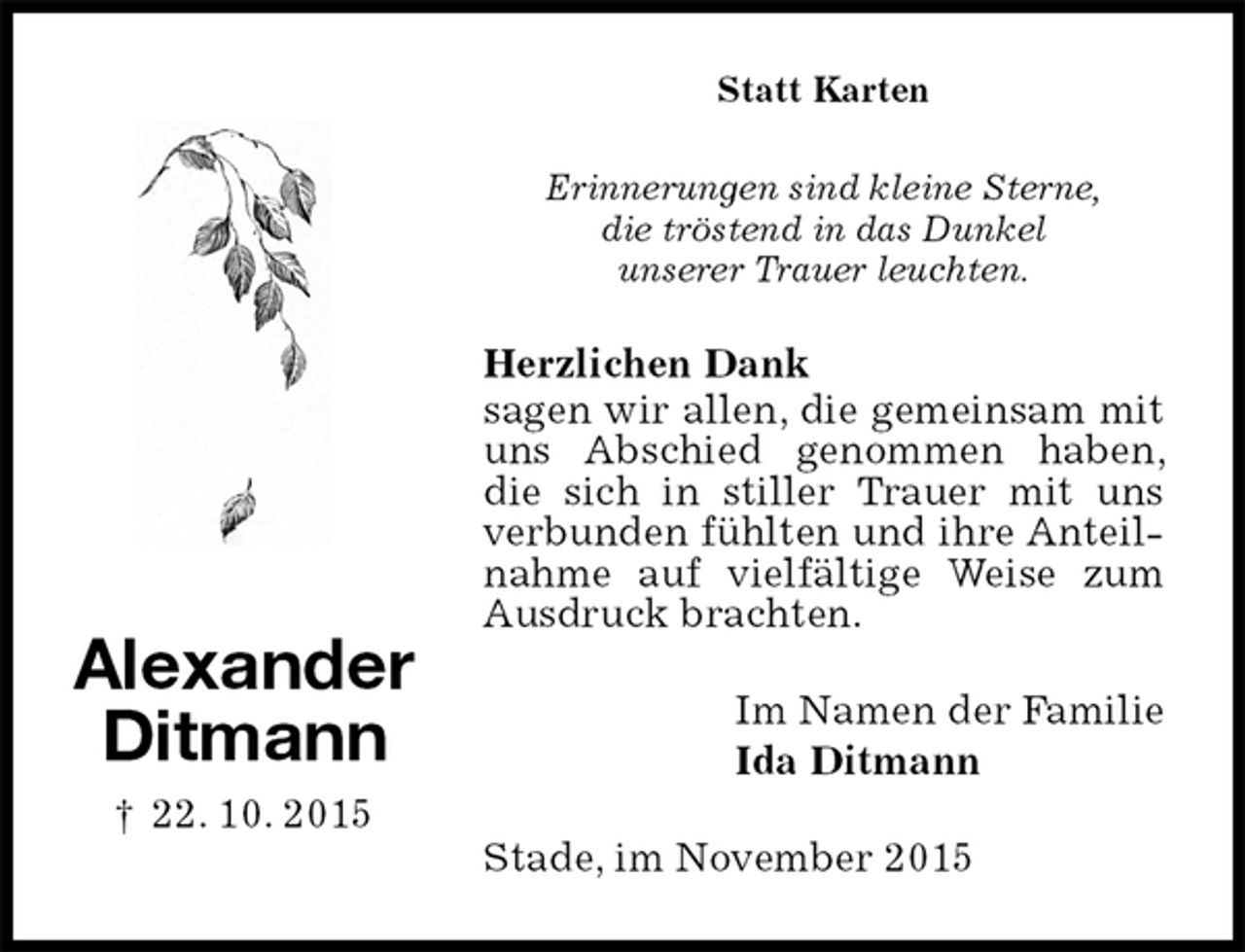 <p>Statt Karten<br />Erinnerungen sind kleine Sterne,<br />die tröstend in das Dunkel<br />unserer Trauer leuchten.<br />Herzlichen Dank<br />sagen wir allen, die gemeinsam mit uns Abschied genommen haben, die sich in stiller Trauer mit uns verbunden fühlten und ihre Anteilnahme auf vielfältige Weise zum Ausdruck brachten.<br />Im Namen der Familie<br />Ida Ditmann<br />Stade, im November 2015<br />Alexander<br />Ditmann<br />† 22. 10. 2015</p>
