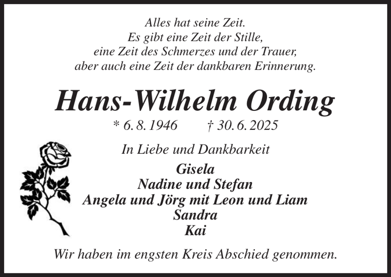 <p>Alles hat seine Zeit.<br />Es gibt eine Zeit der Stille,<br />eine Zeit des Schmerzes und der Trauer,<br />aber auch eine Zeit der dankbaren Erinnerung.</p><p>Hans-Wilhelm Ording<br />* 6. 8. 1946 † 30. 6. 2025<br />In Liebe und Dankbarkeit<br />Gisela<br />Nadine und Stefan<br />Angela und Jörg mit Leon und Liam<br />Sandra<br />Kai<br />Wir haben im engsten Kreis Abschied genommen.</p>