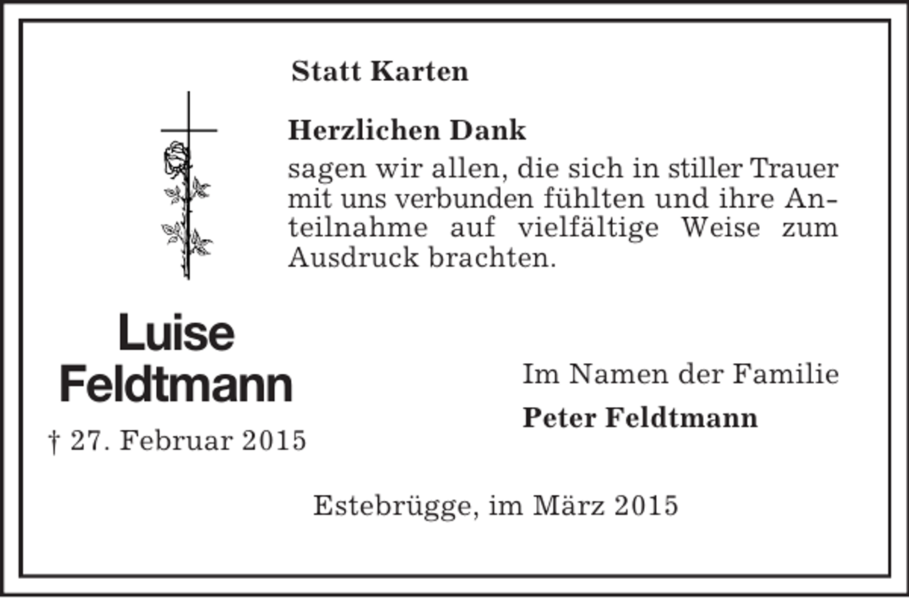 <p>Statt Karten<br />Luise<br />Feldtmann<br />† 27. Februar 2015</p><p>Herzlichen Dank<br />sagen wir allen, die sich in stiller Trauer mit uns verbunden fühlten und ihre Anteilnahme auf vielfältige Weise zum Ausdruck brachten.</p><p>Im Namen der Familie<br />Peter Feldtmann<br />Estebrügge, im März 2015</p>