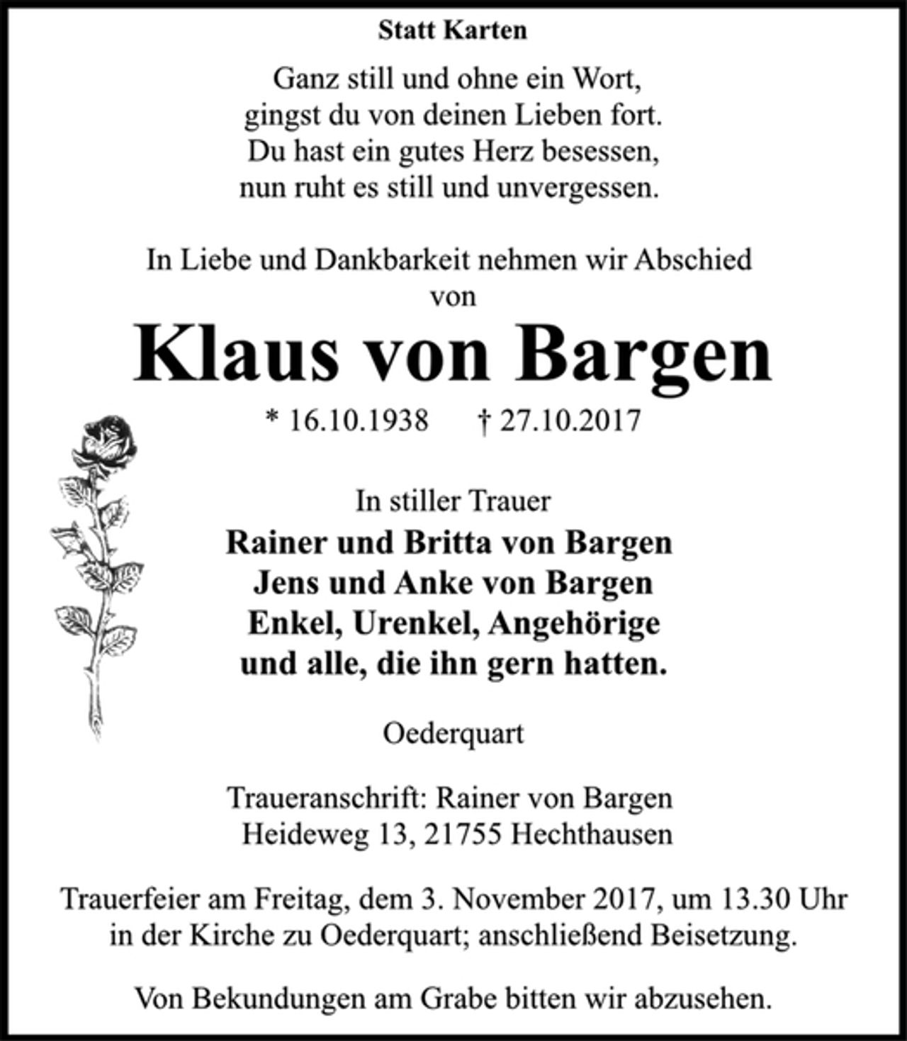 <p>Statt Karten<br />Ganz still und ohne ein Wort,<br />gingst du von deinen Lieben fort.<br />Du hast ein gutes Herz besessen,<br />nun ruht es still und unvergessen.<br />In Liebe und Dankbarkeit nehmen wir Abschied<br />von<br />Klaus von Bargen<br />* 16.10.1938 † 27.10.2017<br />In stiller Trauer<br />Rainer und Britta von Bargen<br />Jens und Anke von Bargen<br />Enkel, Urenkel, Angehörige<br />und alle, die ihn gern hatten.<br />Oederquart<br />Traueranschrift: Rainer von Bargen<br />Heideweg 13, 21755 Hechthausen<br />Trauerfeier am Freitag, dem 3. November 2017, um 13.30 Uhr<br />in der Kirche zu Oederquart; anschließend Beisetzung.<br />Von Bekundungen am Grabe bitten wir abzusehen.</p>