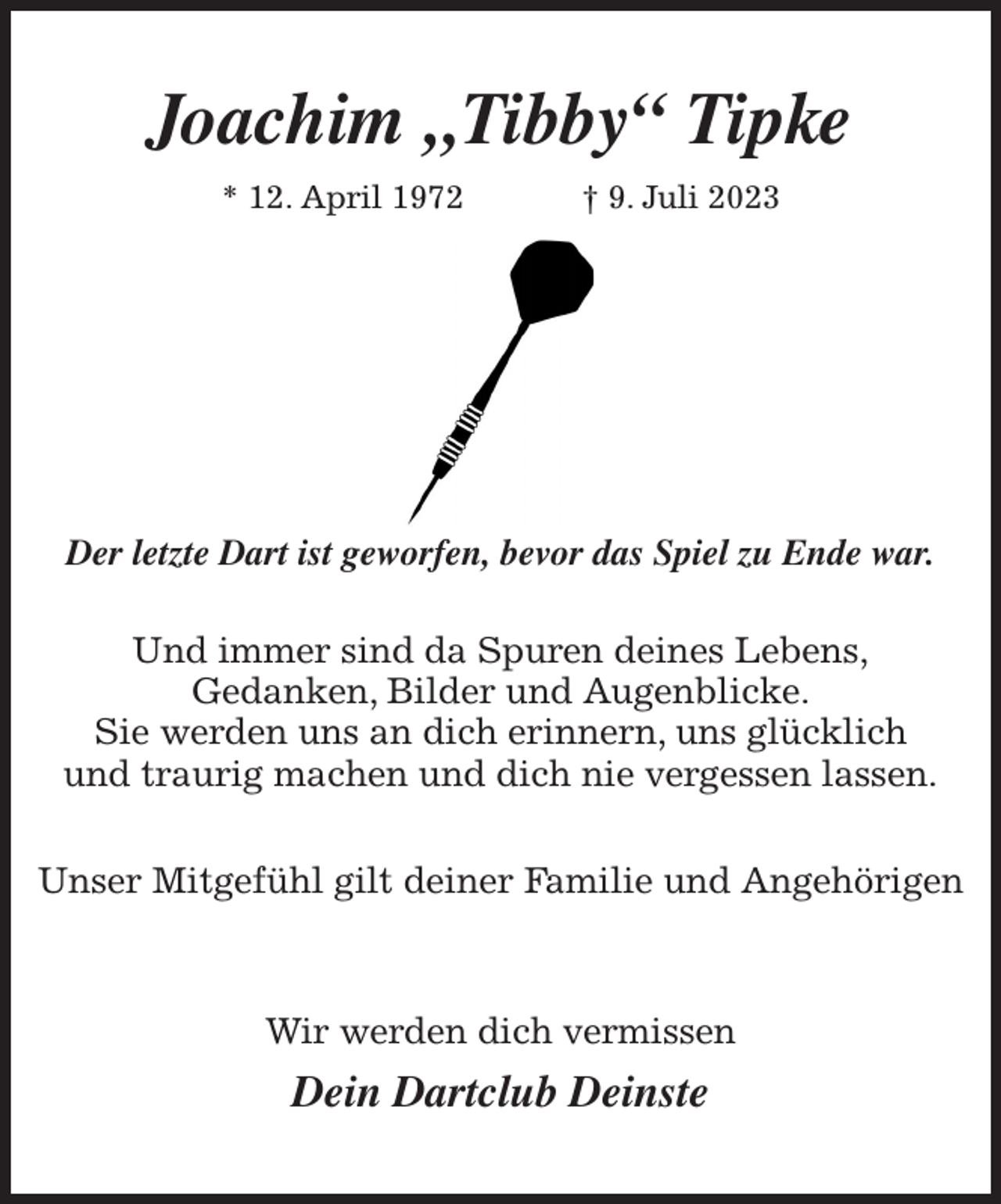 <p>Joachim „Tibby“ Tipke<br />* 12. April 1972 † 9. Juli 2023</p><p>Der letzte Dart ist geworfen, bevor das Spiel zu Ende war.</p><p>Und immer sind da Spuren deines Lebens,<br />Gedanken, Bilder und Augenblicke.<br />Sie werden uns an dich erinnern, uns glücklich<br />und traurig machen und dich nie vergessen lassen.</p><p>Unser Mitgefühl gilt deiner Familie und Angehörigen<br />Wir werden dich vermissen<br />Dein Dartclub Deinste</p>