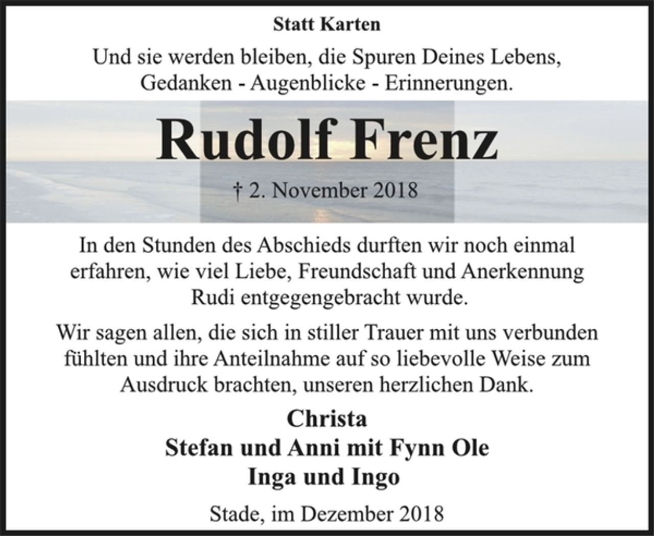 <p>Statt Karten<br />Und sie werden bleiben, die Spuren Deines Lebens,<br />Gedanken - Augenblicke - Erinnerungen.<br />Rudolf Frenz<br />† 2. November 2018<br />In den Stunden des Abschieds durften wir noch einmal<br />erfahren, wie viel Liebe, Freundschaft und Anerkennung<br />Rudi entgegengebracht wurde.<br />Wir sagen allen, die sich in stiller Trauer mit uns verbunden<br />fühlten und ihre Anteilnahme auf so liebevolle Weise zum<br />Ausdruck brachten, unseren herzlichen Dank.<br />Christa<br />Stefan und Anni mit Fynn Ole<br />Inga und Ingo<br />Stade, im Dezember 2018</p>