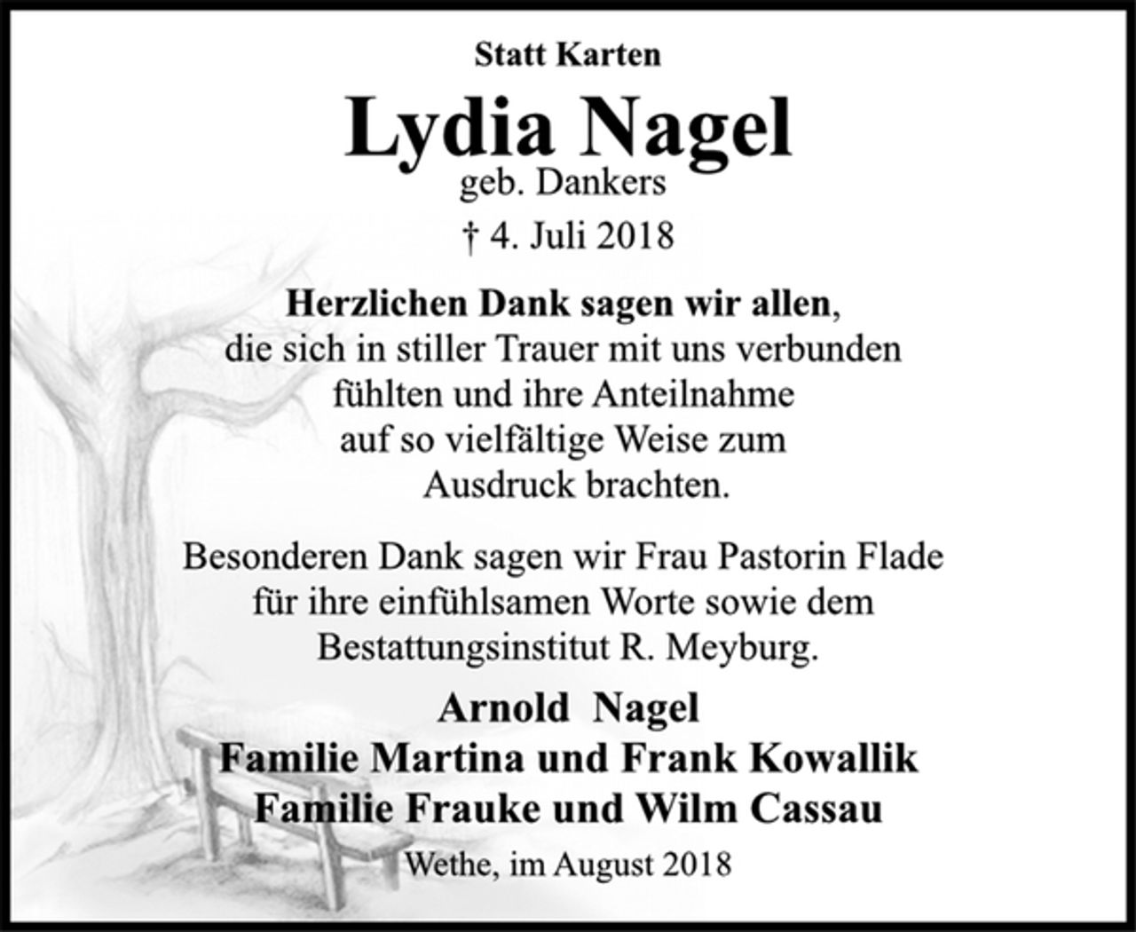 <p>Statt Karten<br />Lydia Nagel<br />geb. Dankers<br />† 4. Juli 2018<br />Herzlichen Dank sagen wir allen,<br />die sich in stiller Trauer mit uns verbunden<br />fühlten und ihre Anteilnahme<br />auf so vielfältige Weise zum<br />Ausdruck brachten.<br />Besonderen Dank sagen wir Frau Pastorin Flade<br />für ihre einfühlsamen Worte sowie dem<br />Bestattungsinstitut R. Meyburg.<br />Arnold Nagel<br />Familie Martina und Frank Kowallik<br />Familie Frauke und Wilm Cassau<br />Wethe, im August 2018</p>