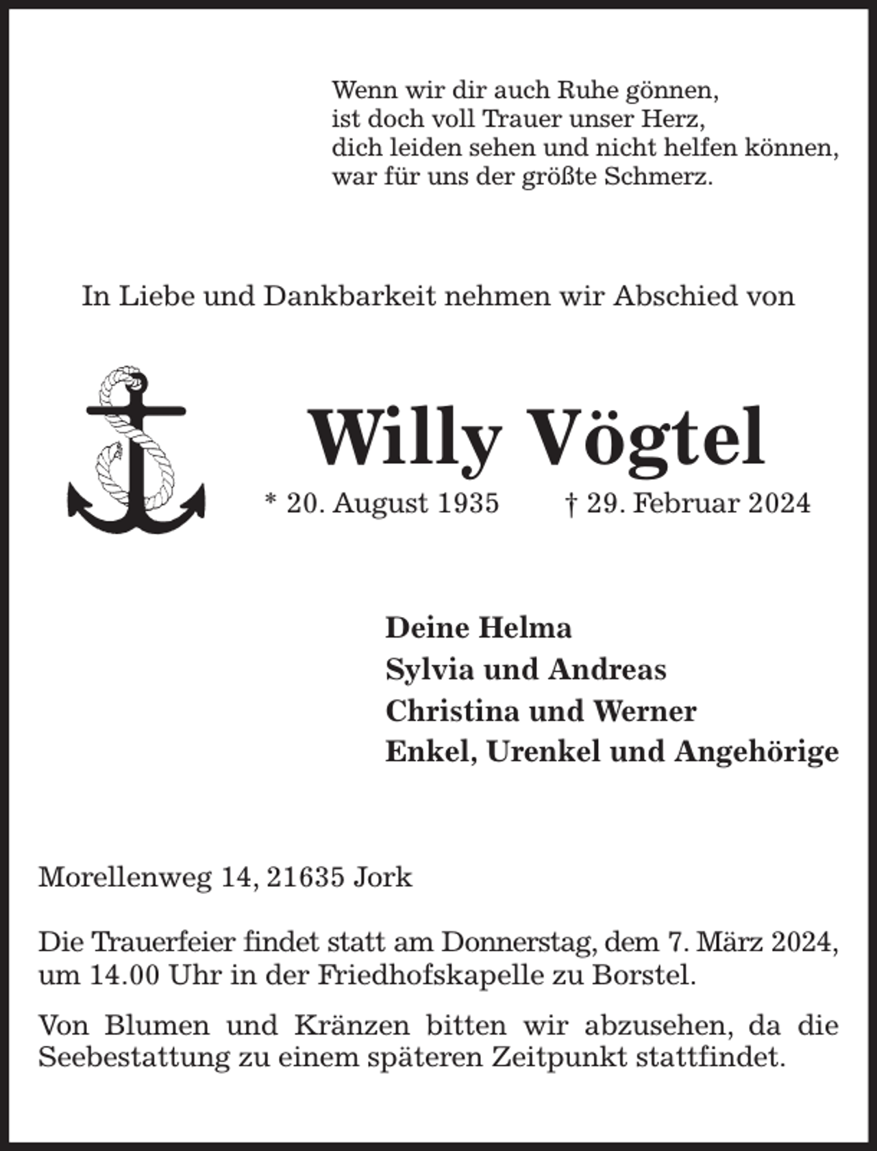 <p>Wenn wir dir auch Ruhe gönnen,<br />ist doch voll Trauer unser Herz,<br />dich leiden sehen und nicht helfen können,<br />war für uns der größte Schmerz.<br />In Liebe und Dankbarkeit nehmen wir Abschied von<br />Willy Vögtel<br />* 20. August 1935 † 29. Februar 2024<br />Deine Helma<br />Sylvia und Andreas<br />Christina und Werner<br />Enkel, Urenkel und Angehörige<br />Morellenweg 14, 21635 Jork</p><p>Die Trauerfeier findet statt am Donnerstag, dem 7. März 2024,<br />um 14.00 Uhr in der Friedhofskapelle zu Borstel.<br />Von Blumen und Kränzen bitten wir abzusehen, da die Seebestattung zu einem späteren Zeitpunkt stattfindet.</p>