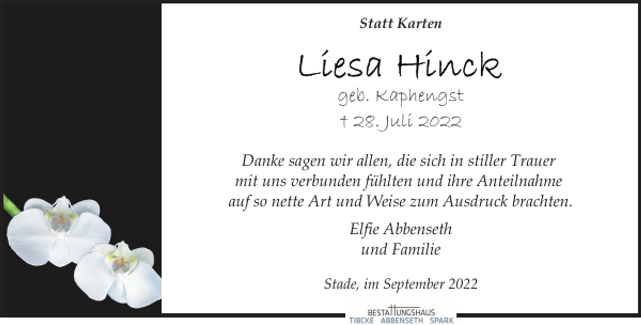 <p>Statt Karten<br />Liesa Hinck<br />geb. Kaphengst<br />† 28. Juli 2022<br />Danke sagen wir allen, die sich in stiller Trauer<br />mit uns verbunden fühlten und ihre Anteilnahme<br />auf so nette Art und Weise zum Ausdruck brachten.<br />Elfie Abbenseth<br />und Familie<br />Stade, im September 2022</p>