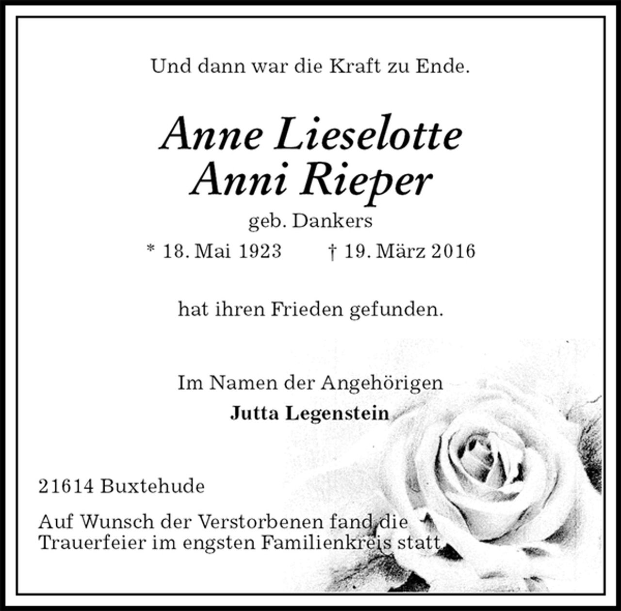 <p>Und dann war die Kraft zu Ende.<br />Anne Lieselotte<br />Anni Rieper<br />geb. Dankers<br />* 18. Mai 1923 † 19. März 2016<br />hat ihren Frieden gefunden.<br />Im Namen der Angehörigen<br />Jutta Legenstein<br />21614 Buxtehude<br />Auf Wunsch der Verstorbenen fand die<br />Trauerfeier im engsten Familienkreis statt.</p>