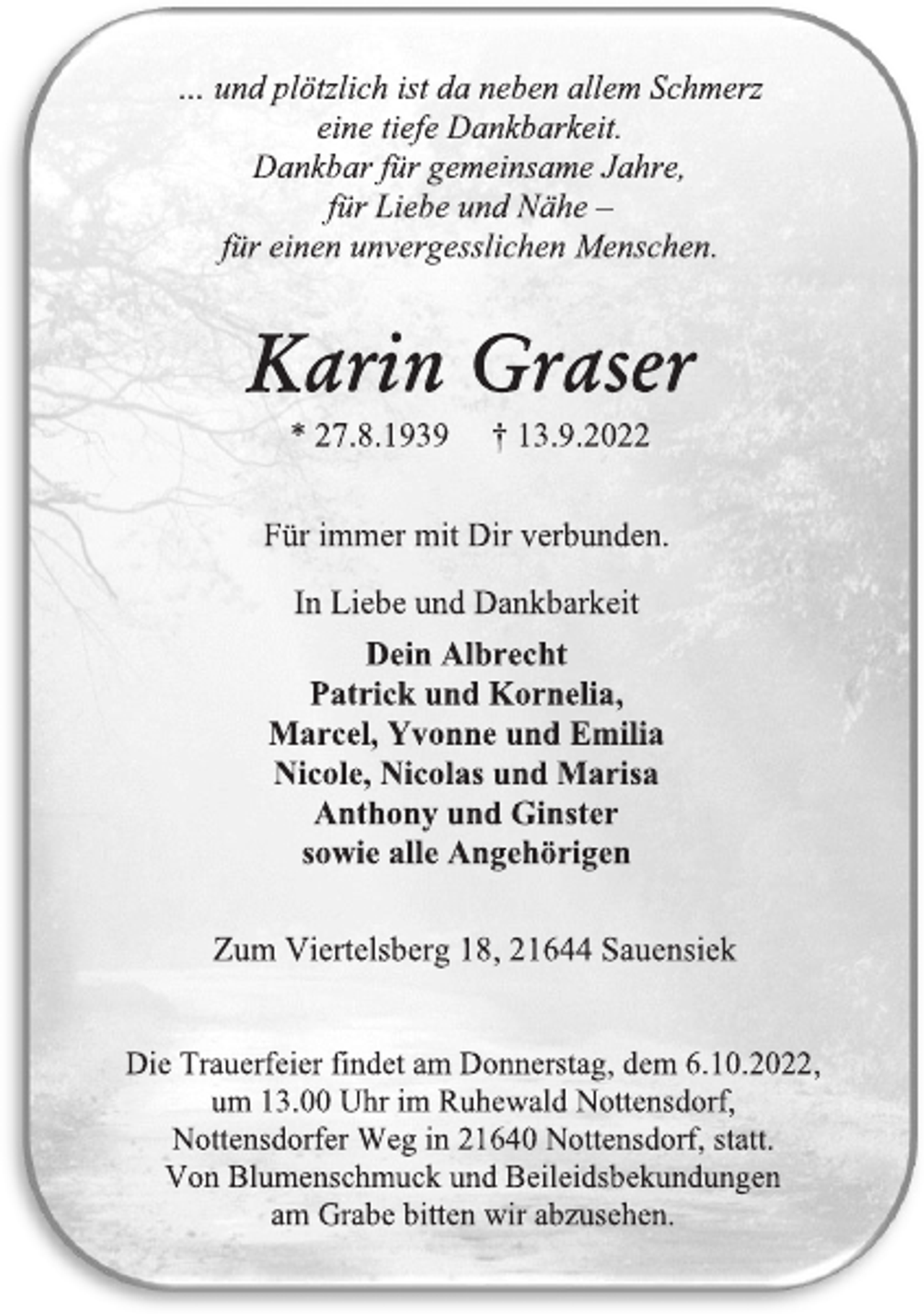<p>… und plötzlich ist da neben allem Schmerz<br />eine tiefe Dankbarkeit.<br />Dankbar für gemeinsame Jahre,<br />für Liebe und Nähe -<br />für einen unvergesslichen Menschen.<br />Karin Graser<br />* 27.8.1939 † 13.9.2022<br />Für immer mit Dir verbunden.<br />In Liebe und Dankbarkeit<br />Dein Albrecht<br />Patrick und Kornelia,<br />Marcel, Yvonne und Emilia<br />Nicole, Nicolas und Marisa<br />Anthony und Ginster<br />sowie alle Angehörigen<br />Zum Viertelsberg 18, 21644 Sauensiek<br />Die Trauerfeier findet am Donnerstag, dem 6.10.2022,<br />um 13.00 Uhr im Ruhewald Nottensdorf,<br />Nottensdorfer Weg in 21640 Nottensdorf, statt.<br />Von Blumenschmuck und Beileidsbekundungen<br />am Grabe bitten wir abzusehen.</p>