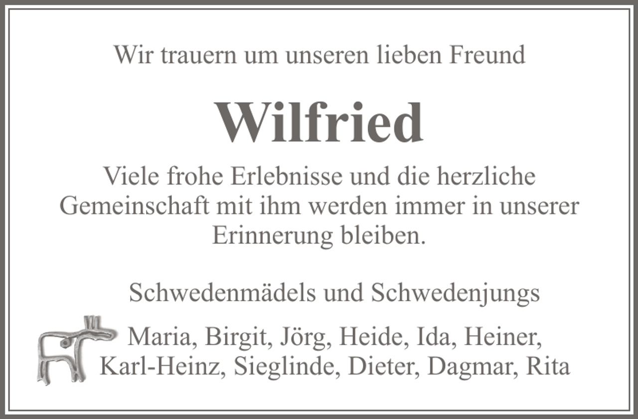 <p>Wir trauern um unseren lieben Freund<br />Wilfried<br />Viele frohe Erlebnisse und die herzliche Gemeinschaft mit ihm werden immer in unserer Erinnerung bleiben.<br />Die Schwedenmädels und Schwedenjungs<br />Maria, Birgit, Jörg, Heide, Ida, Heiner, Karl-Heinz, Sieglinde, Dieter, Dagmar, Rita</p>