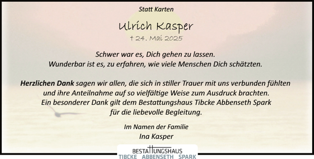 <p>Statt Karten</p>
<p>† 24. Mai 2025<br />Schwer war es, Dich gehen zu lassen.<br />Wunderbar ist es, zu erfahren, wie viele Menschen Dich schätzten.<br />Herzlichen Dank sagen wir allen, die sich in s ller Trauer mit uns verbunden fühlten<br />und ihre Anteilnahme auf so vielfäl ge Weise zum Ausdruck brachten.<br />Ein besonderer Dank gilt dem Bestattungshaus Tibcke Abbenseth Spark<br />für die liebevolle Begleitung.<br />Im Namen der Familie</p>
<p>Ina Kasper</p>