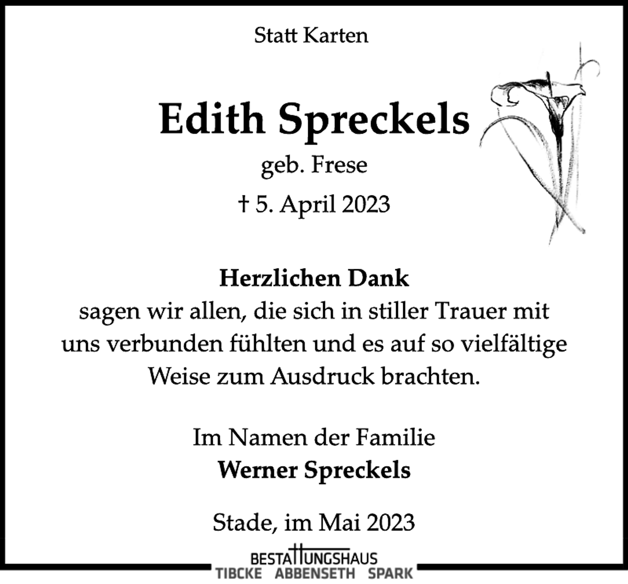 <p>Statt Karten<br />Edith Spreckels<br />geb. Frese<br />† 5. April 2023<br />Herzlichen Dank<br />sagen wir allen, die sich in stiller Trauer mit<br />uns verbunden fühlten und es auf so vielfältige<br />Weise zum Ausdruck brachten.<br />Im Namen der Familie<br />Werner Spreckels<br />Stade, im Mai 2023</p>