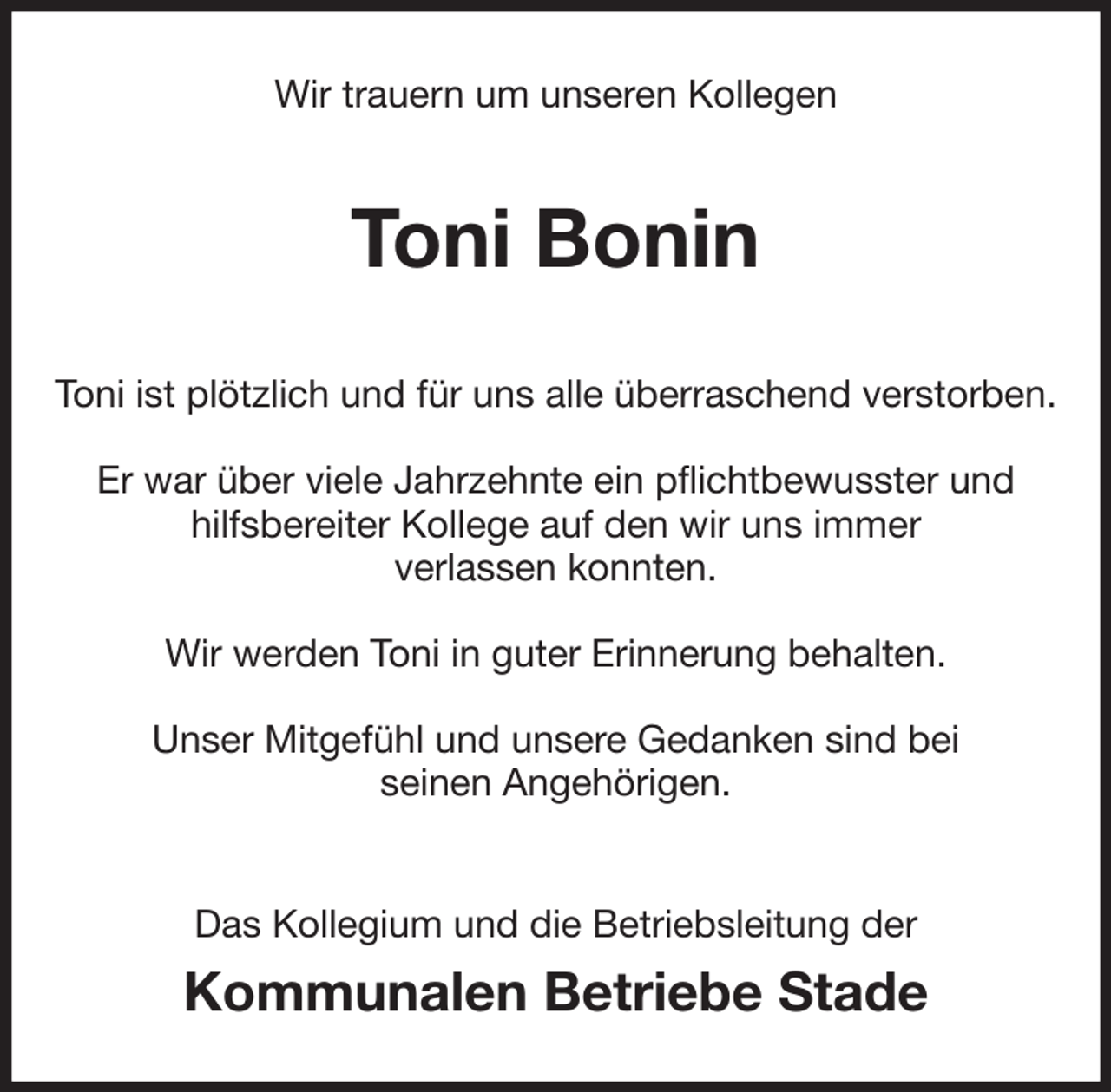 <p>Wir trauern um unseren Kollegen<br />Toni Bonin<br />Toni ist plötzlich und für uns alle überraschend verstorben.</p><p>Er war über viele Jahrzehnte ein pflichtbewusster und<br />hilfsbereiter Kollege auf den wir uns immer<br />verlassen konnten.</p><p>Wir werden Toni in guter Erinnerung behalten.</p><p>Unser Mitgefühl und unsere Gedanken sind bei<br />seinen Angehörigen.<br />Das Kollegium und die Betriebsleitung der</p><p>Kommunalen Betriebe Stade</p>
