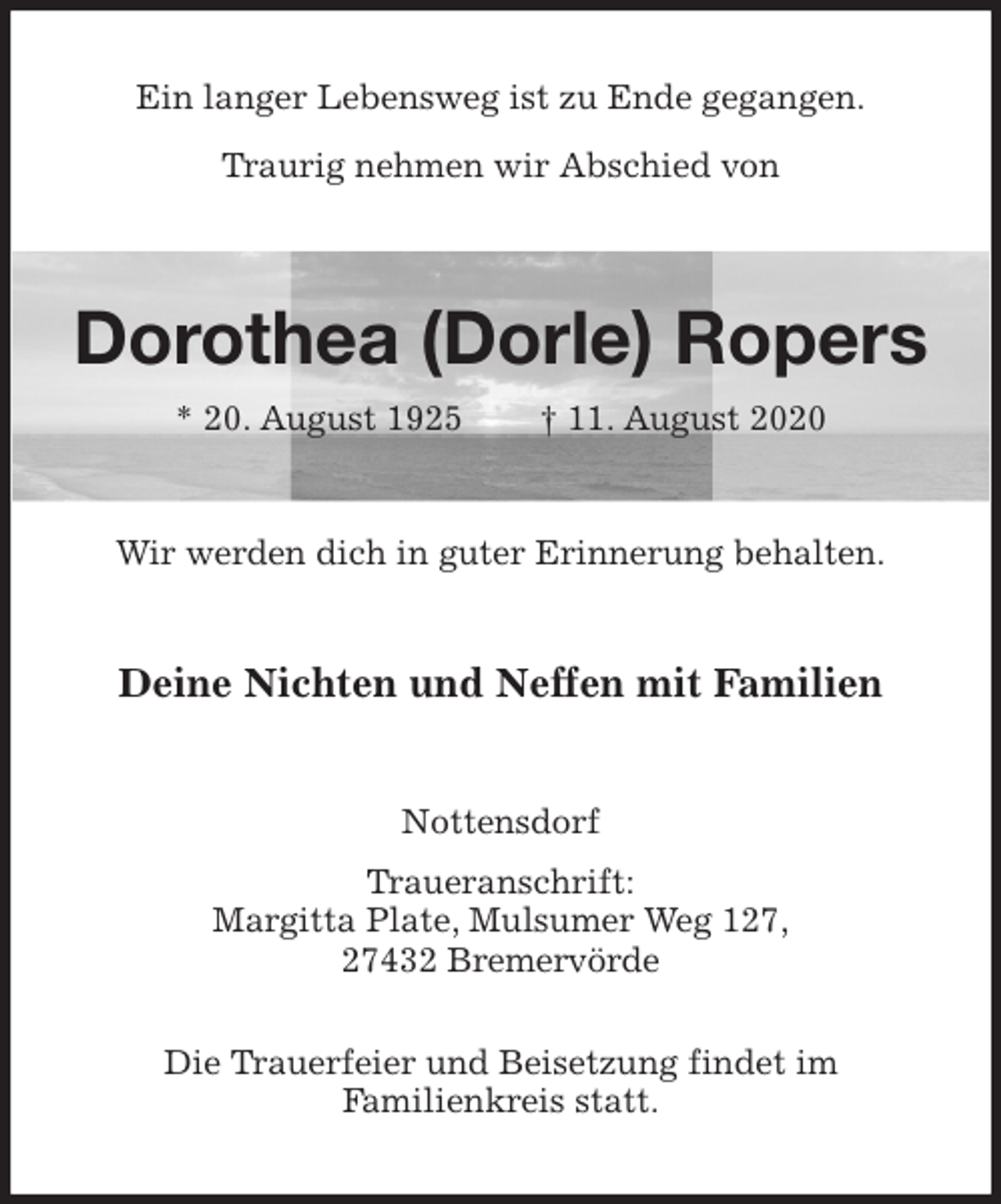 <p>Ein langer Lebensweg ist zu Ende gegangen.</p>
<p>Traurig nehmen wir Abschied von<br />Dorothea (Dorle) Ropers<br />* 20. August 1925 † 11. August 2020<br />Wir werden dich in guter Erinnerung behalten.<br />Deine Nichten und Neffen mit Familien<br />Nottensdorf<br />Traueranschrift:<br />Margitta Plate, Mulsumer Weg 127,<br />27432 Bremervörde</p>
<p>Die Trauerfeier und Beisetzung findet im<br />Familienkreis statt.</p>