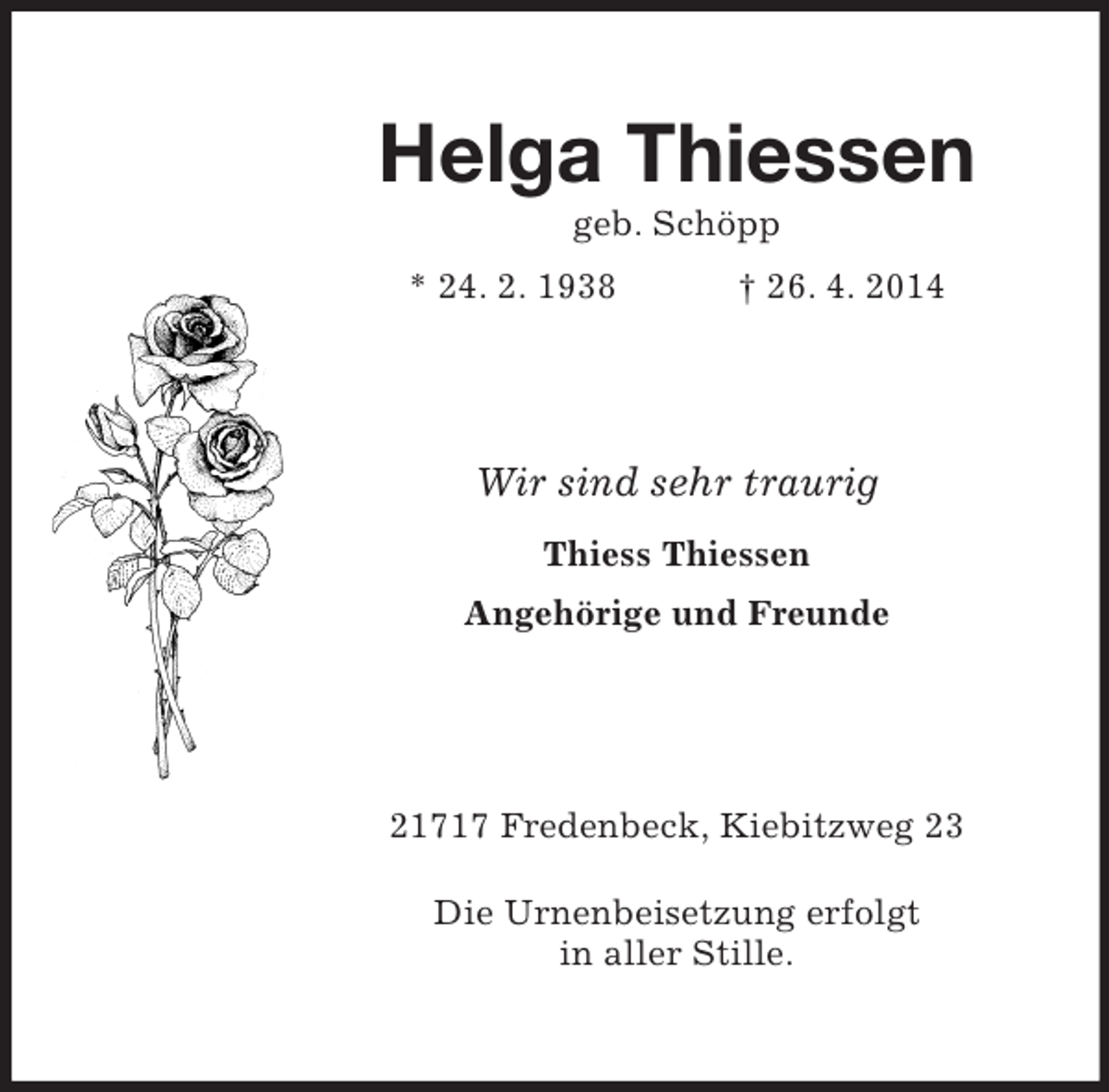 <p>Helga Thiessen<br />geb. Schöpp<br />* 24. 2. 1938 † 26. 4. 2014<br />Wir sind sehr traurig<br />Thiess Thiessen<br />Angehörige und Freunde<br />21717 Fredenbeck, Kiebitzweg 23<br />Die Urnenbeisetzung erfolgt<br />in aller Stille.</p>