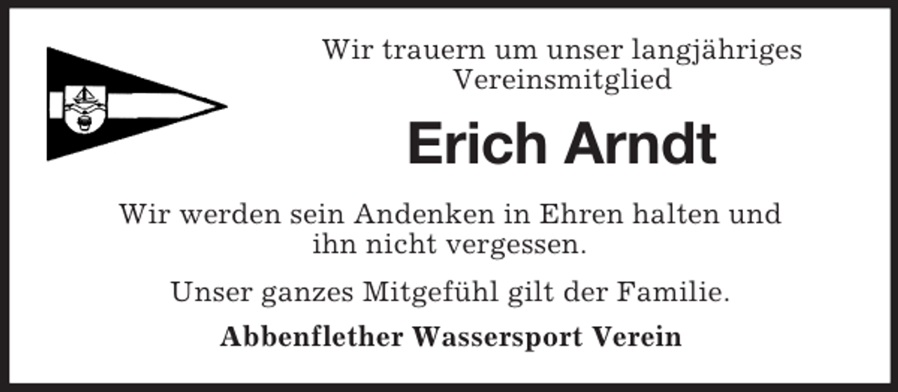 <p>Wir trauern um unser langjähriges<br />Vereinsmitglied<br />Erich Arndt<br />Wir werden sein Andenken in Ehren halten und<br />ihn nicht vergessen.</p><p>Unser ganzes Mitgefühl gilt der Familie.<br />Abbenflether Wassersport Verein</p>