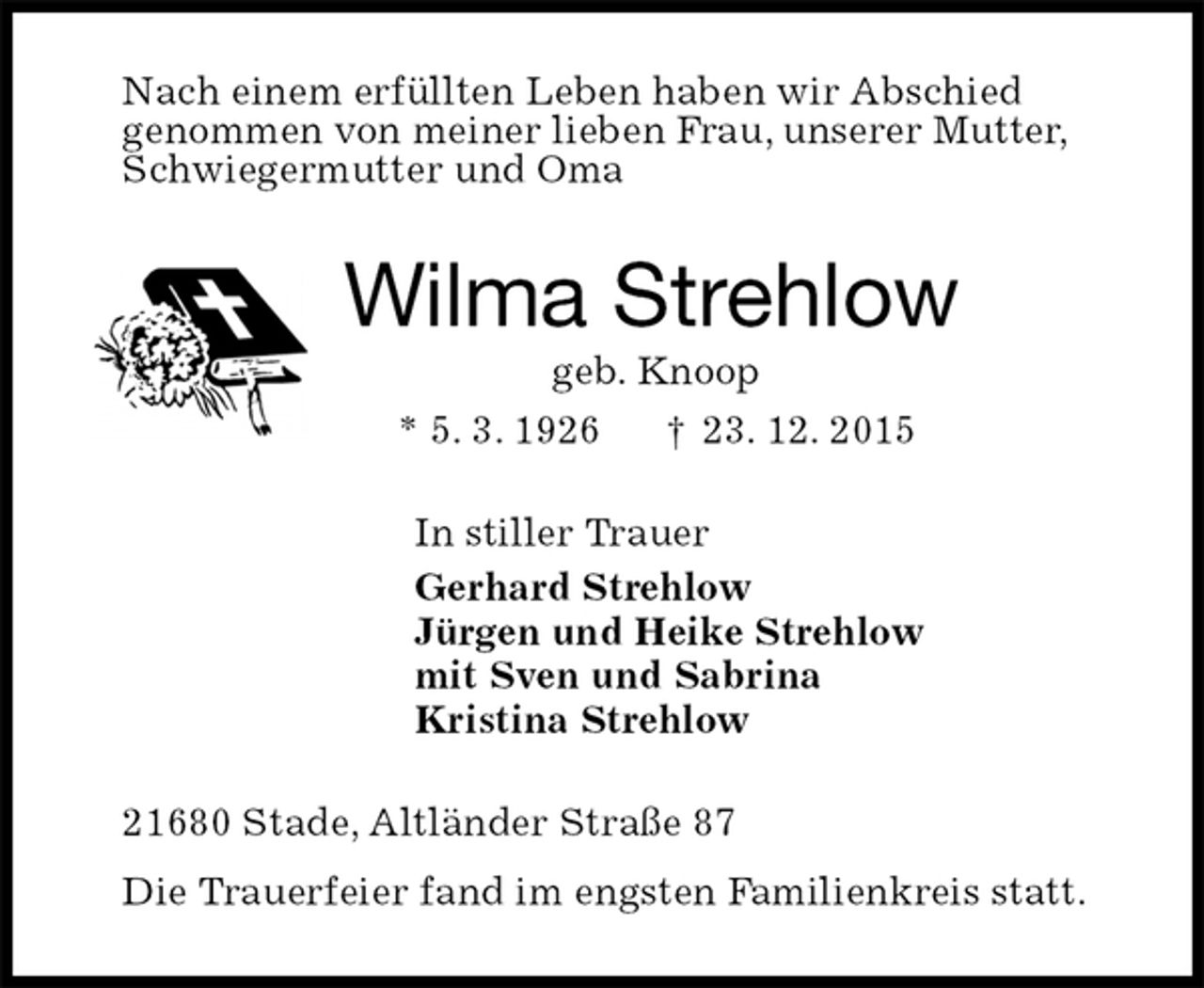 <p>Nach einem erfüllten Leben haben wir Abschied<br />genommen von meiner lieben Frau, unserer Mutter,<br />Schwiegermutter und Oma<br />Wilma Strehlow<br />geb. Knoop<br />* 5. 3. 1926 † 23. 12. 2015<br />In stiller Trauer<br />Gerhard Strehlow<br />Jürgen und Heike Strehlow<br />mit Sven und Sabrina<br />Kristina Strehlow<br />21680 Stade, Altländer Straße 87<br />Die Trauerfeier fand im engsten Familienkreis statt.</p>