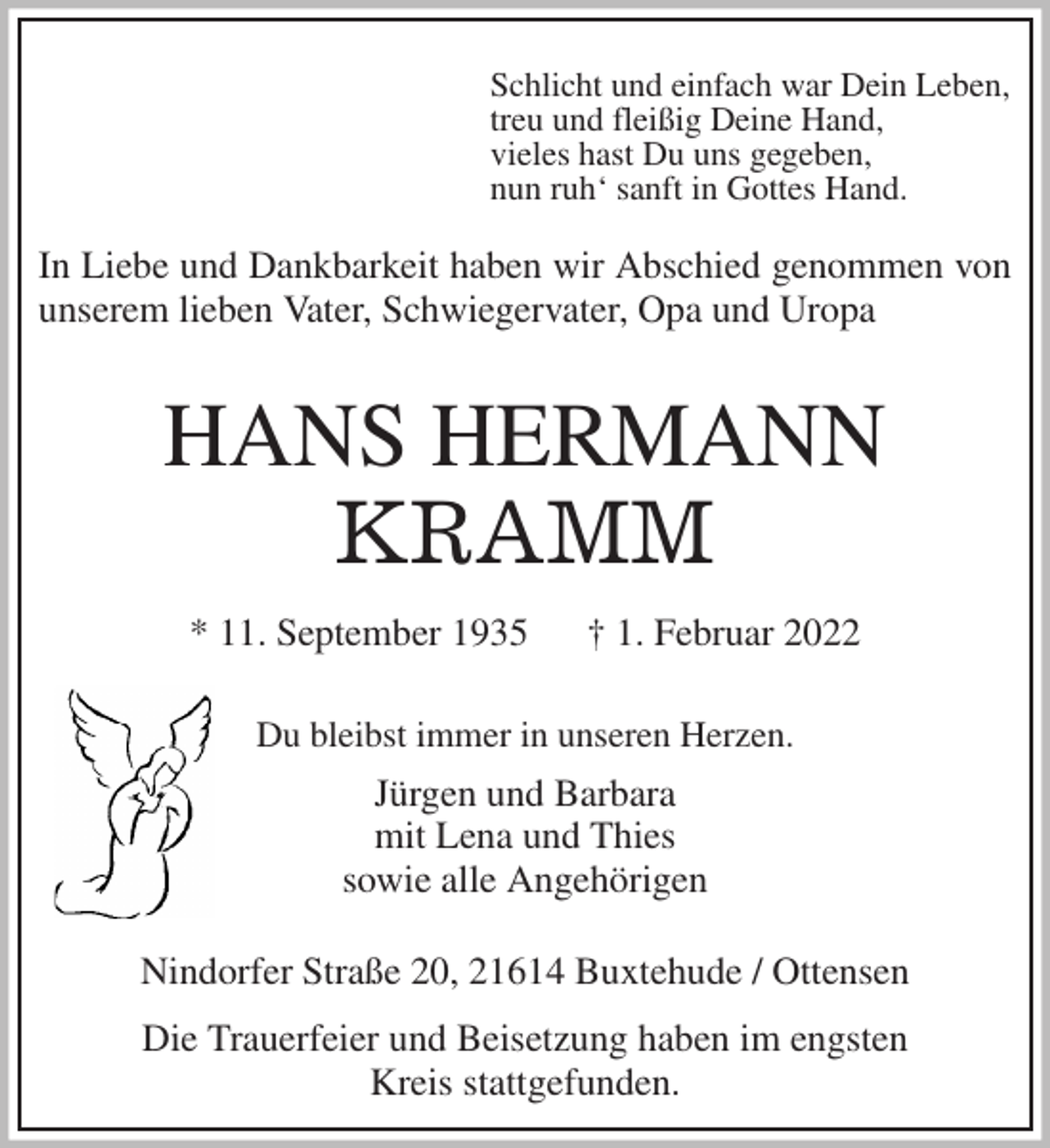 <p>In Liebe und Dankbarkeit haben wir Abschied genommen von unserem lieben Vater, Schwiegervater, Opa und Uropa<br />HANS HERMANN</p>
<p>KRAMM<br />* 11. September 1935 † 1. Februar 2022<br />Du bleibst immer in unseren Herzen.<br />Jürgen und Barbara<br />mit Lena und Thies<br />sowie alle Angehörigen</p>
<p>Nindorfer Straße 20, 21614 Buxtehude / Ottensen</p>
<p>Die Trauerfeier und Beisetzung haben im engsten<br />Kreis stattgefunden.</p>
<p>Schlicht und einfach war Dein Leben,<br />treu und fleißig Deine Hand,<br />vieles hast Du uns gegeben,<br />nun ruh' sanft in Gottes Hand.</p>