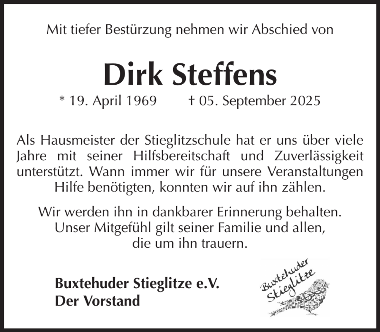 <p>Mit tiefer Bestürzung nehmen wir Abschied von<br />Dirk Steffens<br />* 19. April 1969 † 05. September 2025<br />Als Hausmeister der Stieglitzschule hat er uns über viele Jahre mit seiner Hilfsbereitschaft und Zuverlässigkeit<br />unterstützt. Wann immer wir für unsere Veranstaltungen Hilfe benötigten, konnten wir auf ihn zählen.<br />Wir werden ihn in dankbarer Erinnerung behalten.<br />Unser Mitgefühl gilt seiner Familie und allen,<br />die um ihn trauern.<br />Buxtehuder Stieglitze e.V.<br />Der Vorstand</p>